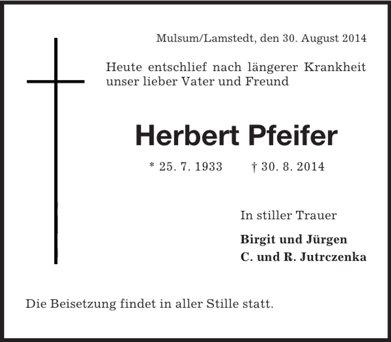 <p>Mulsum/Lamstedt, den 30. August 2014</p><p>Heute entschlief nach längerer Krankheit unser lieber Vater und Freund<br />Herbert Pfeifer<br />* 25. 7. 1933 † 30. 8. 2014<br />In stiller Trauer<br />Birgit und Jürgen<br />C. und R. Jutrczenka<br />Die Beisetzung findet in aller Stille statt.</p>