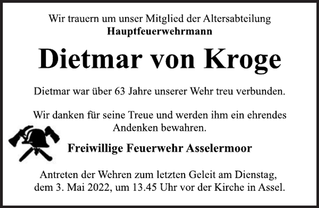 <p>Wir trauern um unser Mitglied der Altersabteilung<br />Hauptfeuerwehrmann<br />Dietmar von Kroge<br />Dietmar war über 63 Jahre unserer Wehr treu verbunden.<br />Wir danken für seine Treue und werden ihm ein ehrendes<br />Andenken bewahren.<br />Freiwillige Feuerwehr Asselermoor<br />Antreten der Wehren zum letzten Geleit am Dienstag,<br />dem 3. Mai 2022, um 13.45 Uhr vor der Kirche in Assel.</p>