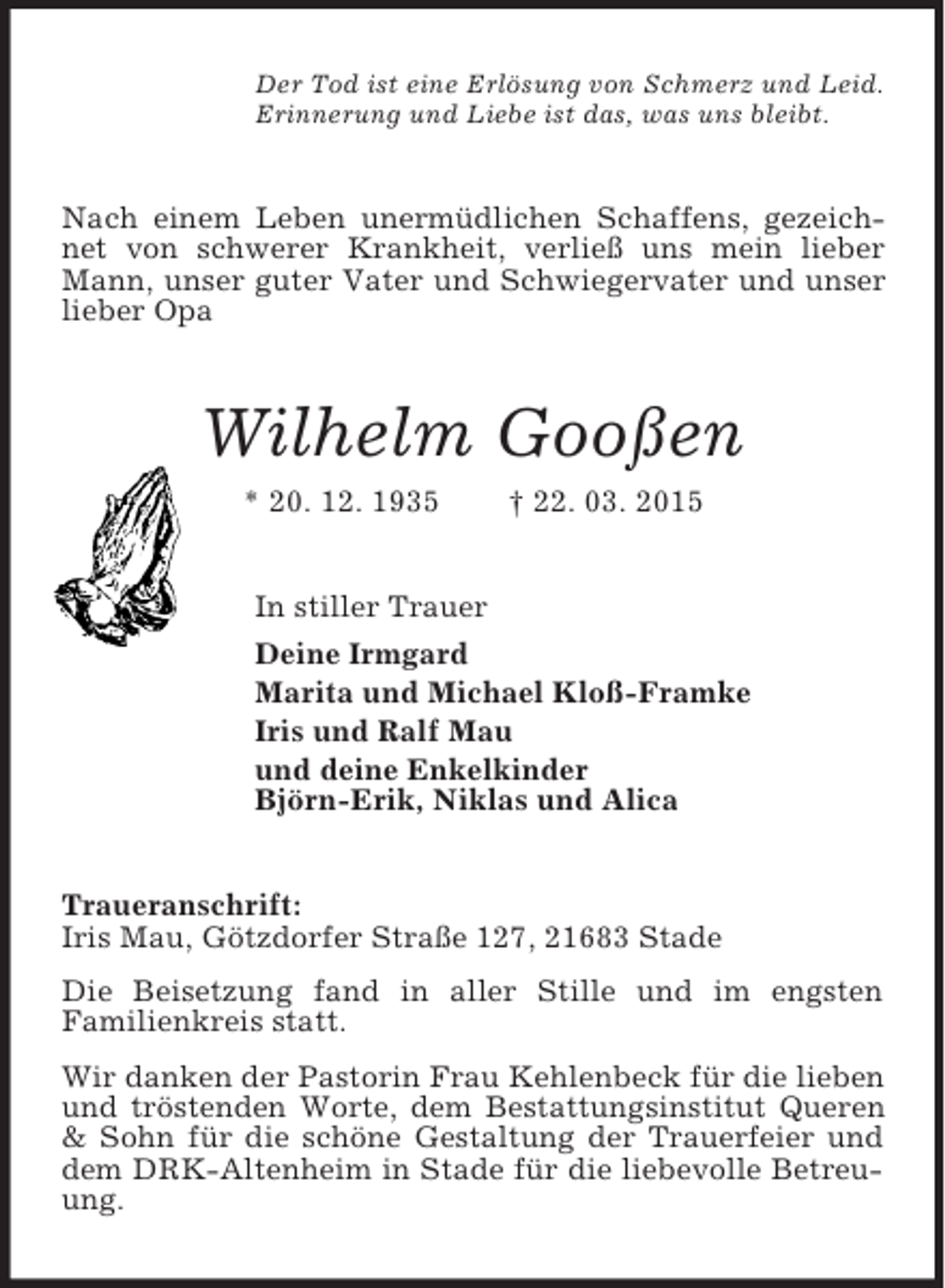 <p>Der Tod ist eine Erlösung von Schmerz und Leid.<br />Erinnerung und Liebe ist das, was uns bleibt.<br />Nach einem Leben unermüdlichen Schaffens, gezeichnet von schwerer Krankheit, verließ uns mein lieber Mann, unser guter Vater und Schwiegervater und unser lieber Opa<br />Wilhelm Gooßen<br />* 20. 12. 1935 † 22. 03. 2015<br />In stiller Trauer<br />Deine Irmgard<br />Marita und Michael Kloß-Framke<br />Iris und Ralf Mau<br />und deine Enkelkinder<br />Björn-Erik, Niklas und Alica<br />Traueranschrift:<br />Iris Mau, Götzdorfer Straße 127, 21683 Stade<br />Die Beisetzung fand in aller Stille und im engsten<br />Familienkreis statt.<br />Wir danken der Pastorin Frau Kehlenbeck für die lieben und tröstenden Worte, dem Bestattungsinstitut Queren</p>