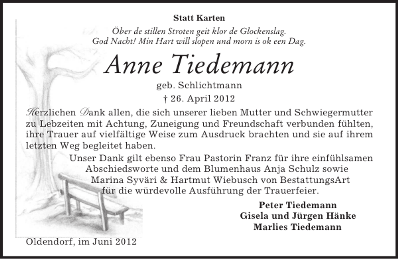 <p>Statt Karten<br />Öber de stillen Stroten geit klor de Glockenslag.<br />God Nacht! Min Hart will slopen und morn is ok een Dag.</p><p>Anne Tiedemann<br />geb. Schlichtmann<br />† 26. April 2012<br />Herzlichen Dank allen, die sich unserer lieben Mutter und Schwiegermutter<br />zu Lebzeiten mit Achtung, Zuneigung und Freundschaft verbunden fühlten,<br />ihre Trauer auf vielfältige Weise zum Ausdruck brachten und sie auf ihrem<br />letzten Weg begleitet haben.<br />Unser Dank gilt ebenso Frau Pastorin Franz für ihre einfühlsamen<br />Abschiedsworte und dem Blumenhaus Anja Schulz sowie<br />Marina Syväri &amp; Hartmut Wiebusch von BestattungsArt<br />für die würdevolle Ausführung der Trauerfeier.<br />Peter Tiedemann<br />Gisela und Jürgen Hänke<br />Marlies Tiedemann<br />Oldendorf, im Juni 2012</p>
