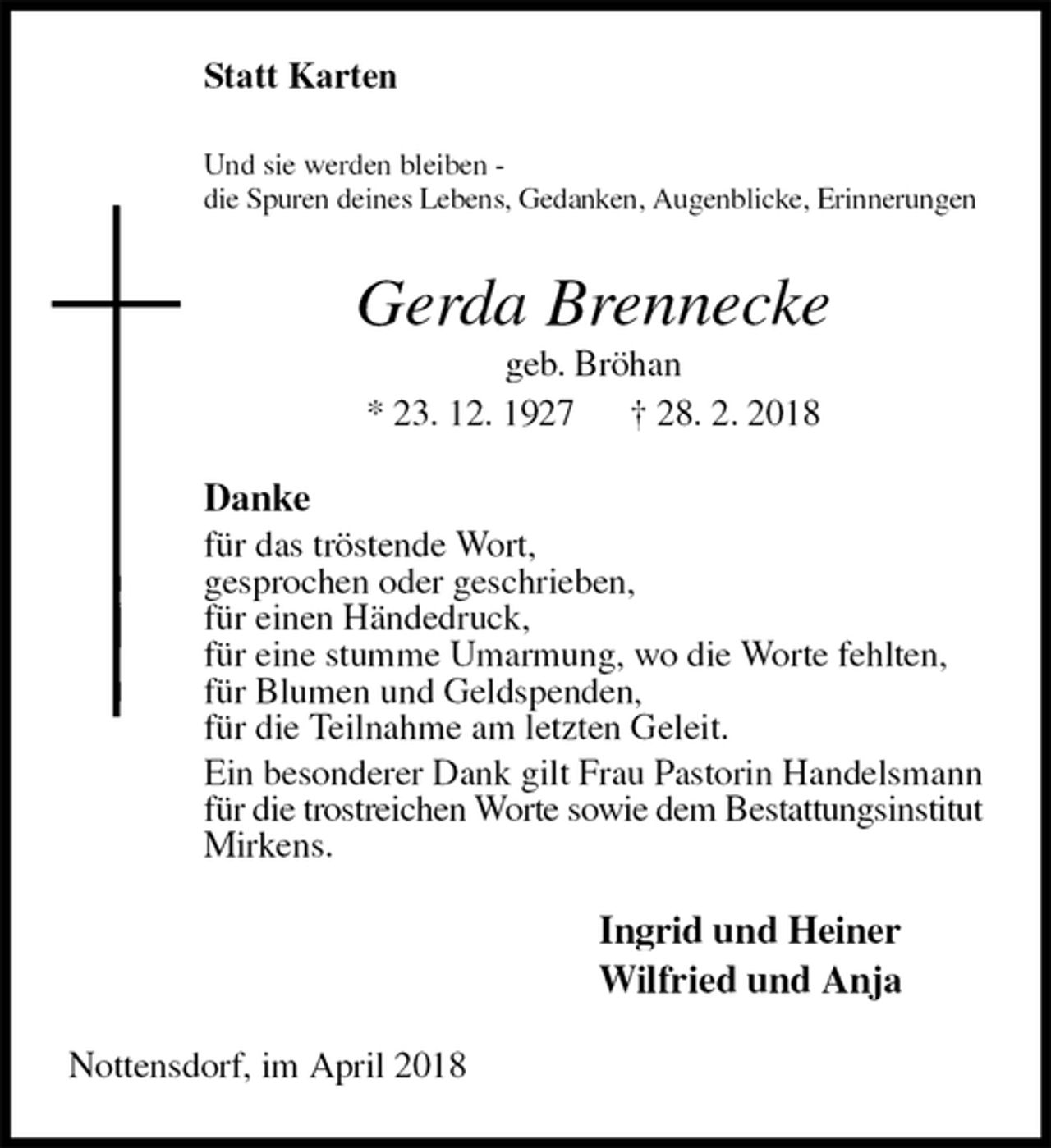 <p>Statt Karten<br />Und sie werden bleiben -<br />die Spuren deines Lebens, Gedanken, Augenblicke, Erinnerungen<br />Gerda Brennecke<br />geb. Bröhan<br />* 23. 12. 1927 † 28. 2. 2018<br />Danke<br />für das tröstende Wort,<br />gesprochen oder geschrieben,<br />für einen Händedruck,<br />für eine stumme Umarmung, wo die Worte fehlten,<br />für Blumen und Geldspenden,<br />für die Teilnahme am letzten Geleit.<br />Ein besonderer Dank gilt Frau Pastorin Handelsmann für die trostreichen Worte sowie dem Bestattungsinstitut Mirkens.<br />Ingrid und Heiner<br />Wilfried und Anja<br />Nottensdorf, im April 2018</p>