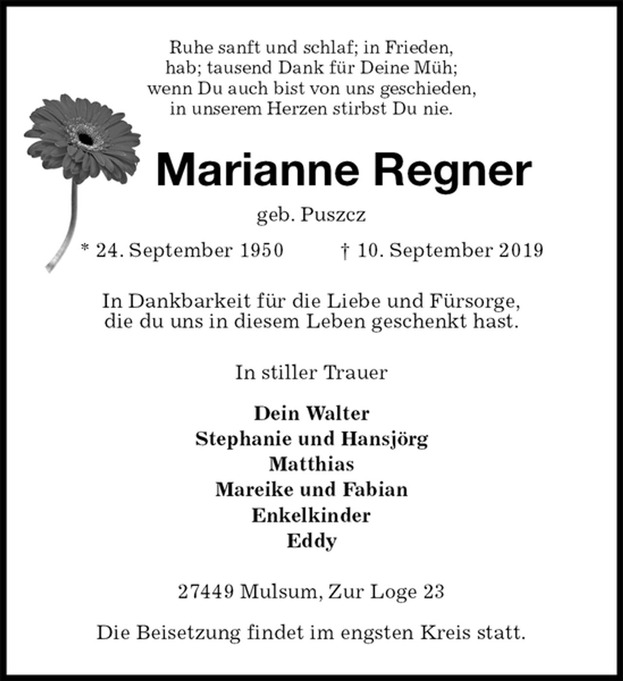 <p>Ruhe sanft und schlaf; in Frieden,<br />hab; tausend Dank für Deine Müh;<br />wenn Du auch bist von uns geschieden,<br />in unserem Herzen stirbst Du nie.<br />Marianne Regner<br />geb. Puszcz<br />* 24. September 1950 † 10. September 2019<br />In Dankbarkeit für die Liebe und Fürsorge,<br />die du uns in diesem Leben geschenkt hast.<br />In stiller Trauer</p><p>Dein Walter<br />Stephanie und Hansjörg<br />Matthias<br />Mareike und Fabian<br />Enkelkinder<br />Eddy<br />27449 Mulsum, Zur Loge 23</p><p>Die Beisetzung findet im engsten Kreis statt.</p>