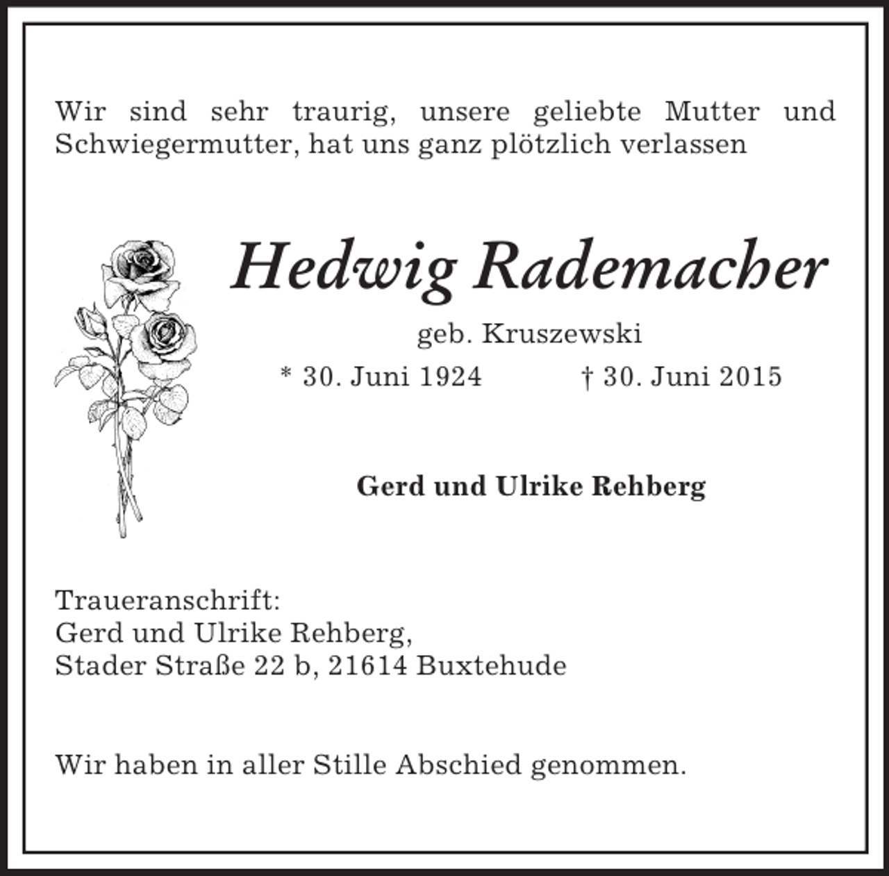 <p>Wir sind sehr traurig, unsere geliebte Mutter und Schwiegermutter, hat uns ganz plötzlich verlassen<br />Hedwig Rademacher<br />geb. Kruszewski<br />* 30. Juni 1924 † 30. Juni 2015<br />Gerd und Ulrike Rehberg<br />Traueranschrift:<br />Gerd und Ulrike Rehberg,<br />Stader Straße 22 b, 21614 Buxtehude</p><p>Wir haben in aller Stille Abschied genommen.</p>