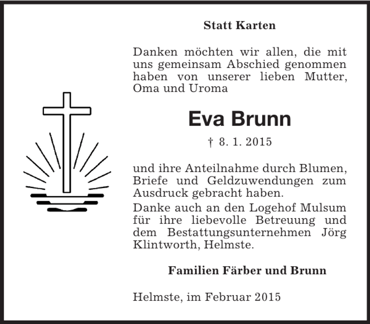 <p>Statt Karten<br />Danken möchten wir allen, die mit uns gemeinsam Abschied genommen haben von unserer lieben Mutter, Oma und Uroma<br />Eva Brunn<br />† 8. 1. 2015<br />und ihre Anteilnahme durch Blumen, Briefe und Geldzuwendungen zum Ausdruck gebracht haben.<br />Danke auch an den Logehof Mulsum für ihre liebevolle Betreuung und dem Bestattungsunternehmen Jörg Klintworth, Helmste.<br />Familien Färber und Brunn<br />Helmste, im Februar 2015</p>