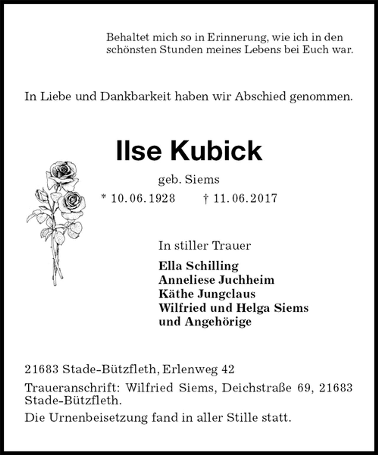 <p>Behaltet mich so in Erinnerung, wie ich in den<br />schönsten Stunden meines Lebens bei Euch war.<br />In Liebe und Dankbarkeit haben wir Abschied genommen.<br />Ilse Kubick<br />geb. Siems<br />* 10. 06. 1928 † 11. 06. 2017<br />In stiller Trauer<br />Ella Schilling<br />Anneliese Juchheim<br />Käthe Jungclaus<br />Wilfried und Helga Siems<br />und Angehörige<br />21683 Stade-Bützfleth, Erlenweg 42<br />Traueranschrift: Wilfried Siems, Deichstraße 69, 21683 Stade-Bützfleth.<br />Die Urnenbeisetzung fand in aller Stille statt.</p>
