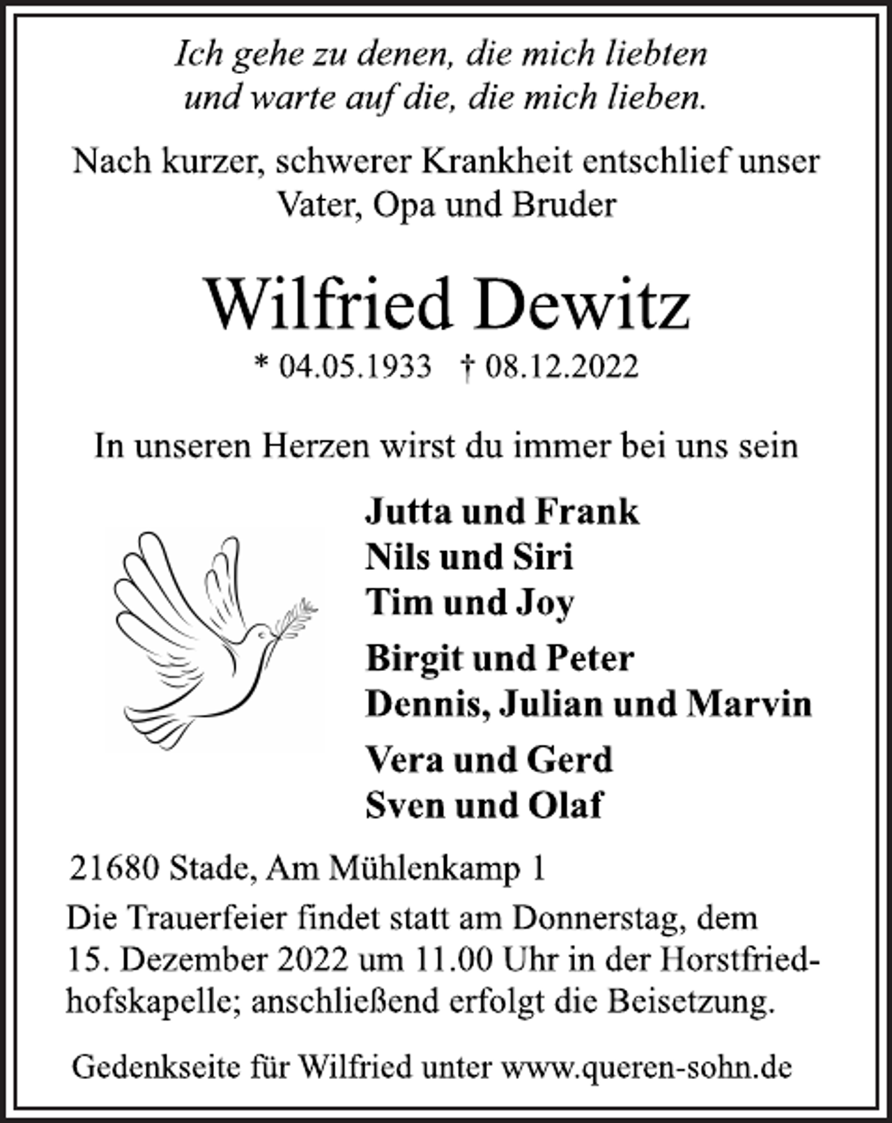 <p>Ich gehe zu denen, die mich liebten<br />und warte auf die, die mich lieben.<br />Nach kurzer, schwerer Krankheit entschlief unser<br />Vater, Opa und Bruder<br />Wilfried Dewitz<br />* 04.05.1933 † 08.12.2022<br />In unseren Herzen wirst du immer bei uns sein<br />Jutta und Frank<br />Nils und Siri<br />Tim und Joy<br />Birgit und Peter<br />Dennis, Julian und Marvin<br />Vera und Gerd<br />Sven und Olaf<br />21680 Stade, Am Mühlenkamp 1<br />Die Trauerfeier findet statt am Donnerstag, dem<br />15. Dezember 2022 um 11.00 Uhr in der Horstfriedhofskapelle; anschließend erfolgt die Beisetzung.<br />Gedenkseite für Wilfried unter www.queren-sohn.de</p>