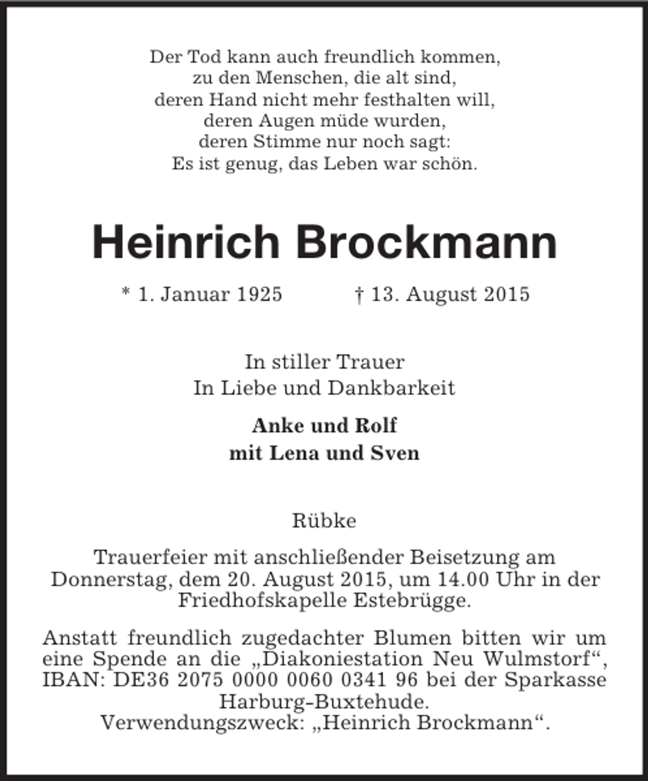 <p>Der Tod kann auch freundlich kommen,<br />zu den Menschen, die alt sind,<br />deren Hand nicht mehr festhalten will,<br />deren Augen müde wurden,<br />deren Stimme nur noch sagt:<br />Es ist genug, das Leben war schön.<br />Heinrich Brockmann<br />* 1. Januar 1925 † 13. August 2015<br />In stiller Trauer<br />In Liebe und Dankbarkeit<br />Anke und Rolf<br />mit Lena und Sven<br />Rübke<br />Trauerfeier mit anschließender Beisetzung am<br />Donnerstag, dem 20. August 2015, um 14.00 Uhr in der<br />Friedhofskapelle Estebrügge.<br />Anstatt freundlich zugedachter Blumen bitten wir um eine Spende an die „Diakoniestation Neu Wulmstorf“, IBAN: DE36 2075 0000 0060 0341 96 bei der Sparkasse Harburg-Buxtehude.<br />Verwendungszweck: „Heinrich Brockmann“.</p>