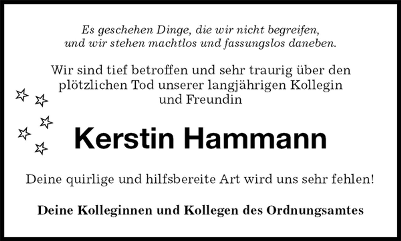 <p>Es geschehen Dinge, die wir nicht begreifen,<br />und wir stehen machtlos und fassungslos daneben.<br />Wir sind tief betroffen und sehr traurig über den<br />plötzlichen Tod unserer langjährigen Kollegin<br />und Freundin<br />Kerstin Hammann<br />Deine quirlige und hilfsbereite Art wird uns sehr fehlen!<br />Deine Kolleginnen und Kollegen des Ordnungsamtes</p>