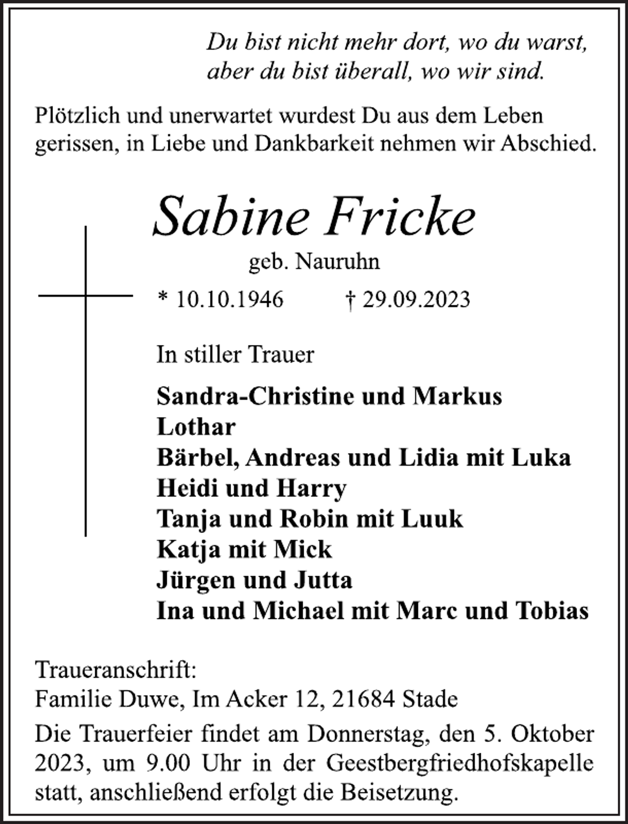 <p>Du bist nicht mehr dort, wo du warst,<br />aber du bist überall, wo wir sind.<br />Plötzlich und unerwartet wurdest Du aus dem Leben<br />gerissen, in Liebe und Dankbarkeit nehmen wir Abschied.<br />Sabine Fricke<br />geb. Nauruhn<br />* 10.10.1946 † 29.09.2023<br />In stiller Trauer<br />Sandra-Christine und Markus<br />Lothar<br />Bärbel, Andreas und Lidia mit Luka<br />Heidi und Harry<br />Tanja und Robin mit Luuk<br />Katja mit Mick<br />Jürgen und Jutta<br />Ina und Michael mit Marc und Tobias<br />Traueranschrift:<br />Familie Duwe, Im Acker 12, 21684 Stade<br />Die Trauerfeier findet am Donnerstag, den 5. Oktober<br />2023, um 9.00 Uhr in der Geestbergfriedhofskapelle<br />statt, anschließend erfolgt die Beisetzung.</p>