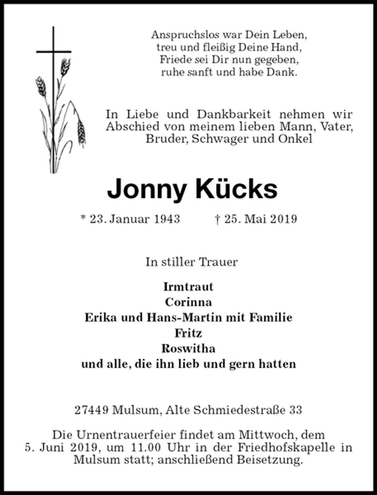 <p>Anspruchslos war Dein Leben,<br />treu und fleißig Deine Hand,<br />Friede sei Dir nun gegeben,<br />ruhe sanft und habe Dank.<br />In Liebe und Dankbarkeit nehmen wir Abschied von meinem lieben Mann, Vater, Bruder, Schwager und Onkel<br />Jonny Kücks<br />* 23. Januar 1943 † 25. Mai 2019<br />In stiller Trauer</p>
<p>Irmtraut<br />Corinna<br />Erika und Hans-Martin mit Familie<br />Fritz<br />Roswitha<br />und alle, die ihn lieb und gern hatten<br />27449 Mulsum, Alte Schmiedestraße 33</p>
<p>Die Urnentrauerfeier findet am Mittwoch, dem<br />5. Juni 2019, um 11.00 Uhr in der Friedhofskapelle in Mulsum statt; anschließend Beisetzung.</p>