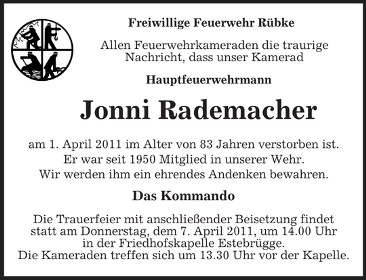 <p>Freiwillige Feuerwehr Rübke Allen Feuerwehrkameraden die traurige Nachricht, dass unser Kamerad Hauptfeuerwehrmann</p><p>Jonni Rademacher<br />am 1. April 2011 im Alter von 83 Jahren verstorben ist. Er war seit 1950 Mitglied in unserer Wehr. Wir werden ihm ein ehrendes Andenken bewahren.</p><p>Das Kommando<br />Die Trauerfeier mit anschließender Beisetzung findet statt am Donnerstag, dem 7. April 2011, um 14.00 Uhr in der Friedhofskapelle Estebrügge. Die Kameraden treffen sich um 13.30 Uhr vor der Kapelle.</p>