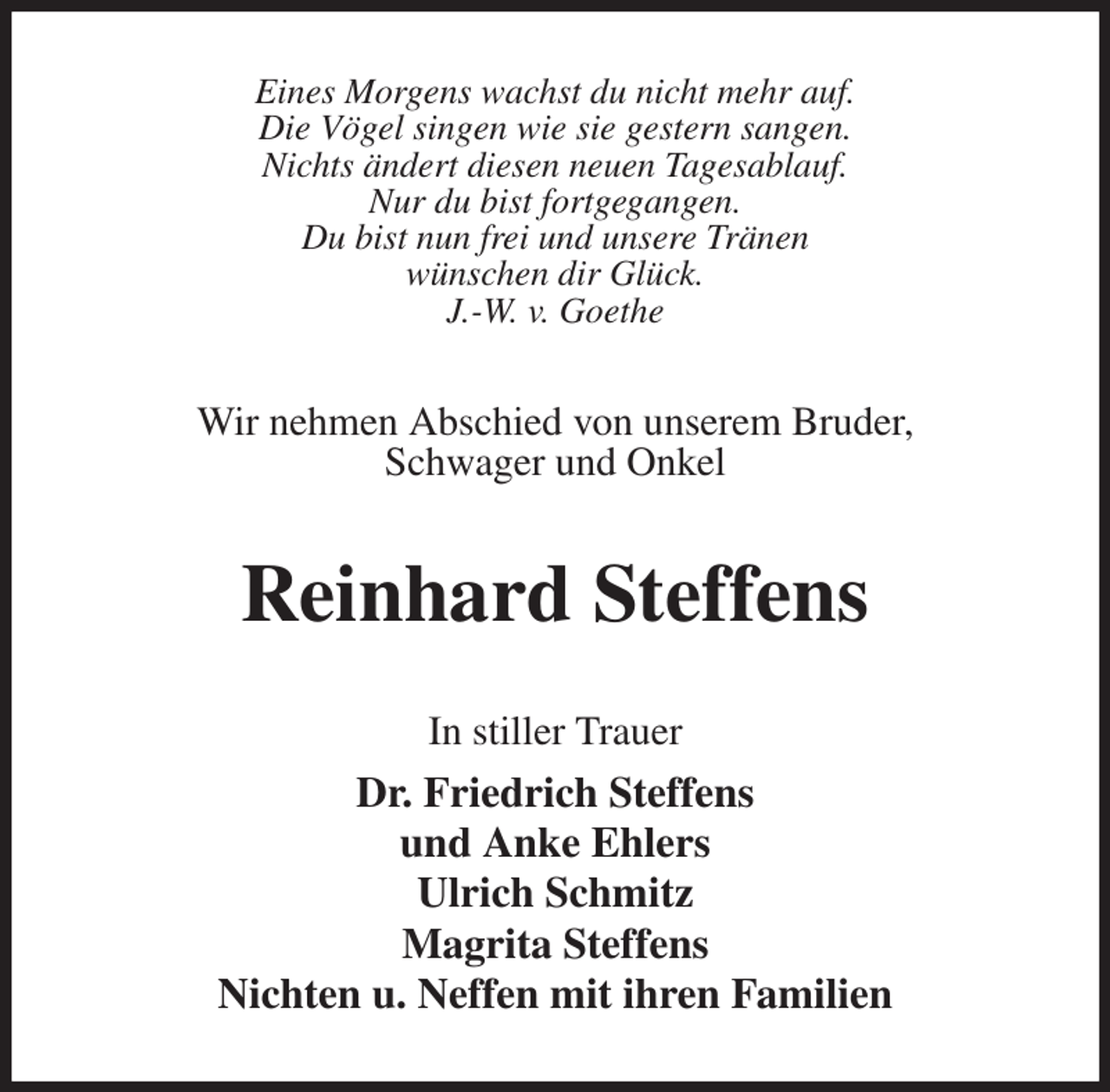 <p>Eines Morgens wachst du nicht mehr auf.<br />Die Vögel singen wie sie gestern sangen.<br />Nichts ändert diesen neuen Tagesablauf.<br />Nur du bist fortgegangen.<br />Du bist nun frei und unsere Tränen<br />wünschen dir Glück.<br />J.-W. v. Goethe<br />Wir nehmen Abschied von unserem Bruder,<br />Schwager und Onkel<br />Reinhard Steffens<br />In stiller Trauer<br />Dr. Friedrich Steffens<br />und Anke Ehlers<br />Ulrich Schmitz<br />Magrita Steffens<br />Nichten u. Neffen mit ihren Familien</p>