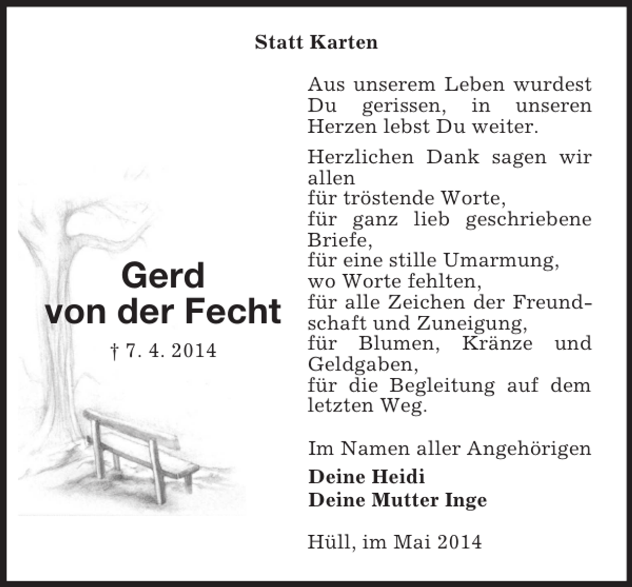 <p>Gerd<br />von der Fecht<br />† 7. 4. 2014<br />Statt Karten<br />Aus unserem Leben wurdest Du gerissen, in unseren<br />Herzen lebst Du weiter.<br />Herzlichen Dank sagen wir allen<br />für tröstende Worte,<br />für ganz lieb geschriebene Briefe,<br />für eine stille Umarmung,<br />wo Worte fehlten,<br />für alle Zeichen der Freundschaft und Zuneigung,<br />für Blumen, Kränze und Geldgaben,<br />für die Begleitung auf dem letzten Weg.<br />Im Namen aller Angehörigen<br />Deine Heidi<br />Deine Mutter Inge<br />Hüll, im Mai 2014</p>