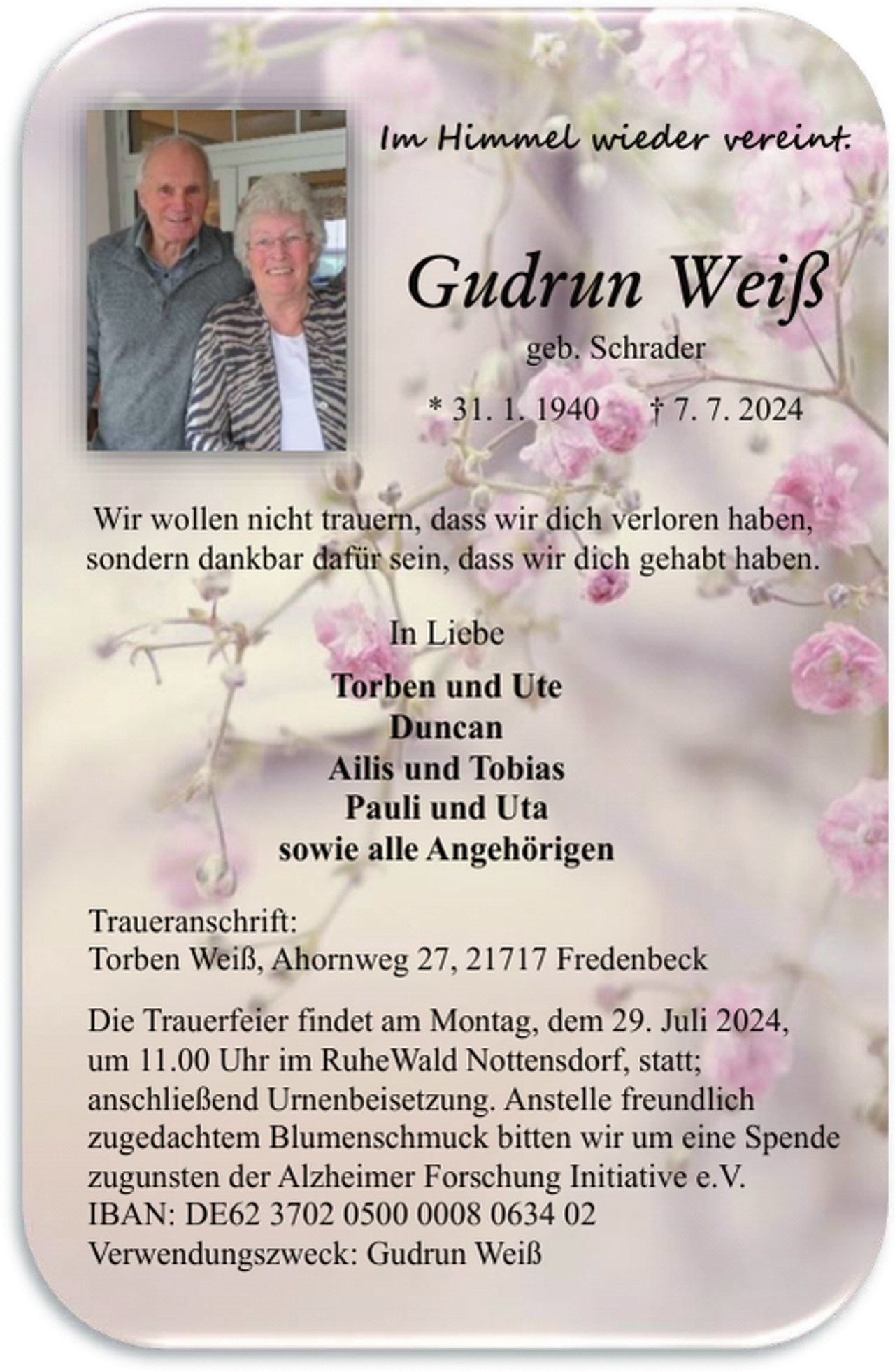 <p>Im Himmel wieder vereint.</p><p>Gudrun Weiß<br />geb. Schrader</p><p>* 31. 1. 1940</p><p>† 7. 7. 2024</p><p>Wir wollen nicht trauern, dass wir dich verloren haben,<br />sondern dankbar dafür sein, dass wir dich gehabt haben.</p><p>In Liebe<br />Torben und Ute<br />Duncan<br />Ailis und Tobias<br />Pauli und Uta<br />sowie alle Angehörigen<br />Traueranschrift:<br />Torben Weiß, Ahornweg 27, 21717 Fredenbeck<br />Die Trauerfeier findet am Montag, dem 29. Juli 2024,<br />um 11.00 Uhr im RuheWald Nottensdorf, statt;<br />anschließend Urnenbeisetzung. Anstelle freundlich<br />zugedachtem Blumenschmuck bitten wir um eine Spende<br />zugunsten der Alzheimer Forschung Initiative e.V.<br />IBAN: DE62 3702 0508 0634 02<br />Verwendungszweck: Gudrun Weiß</p>