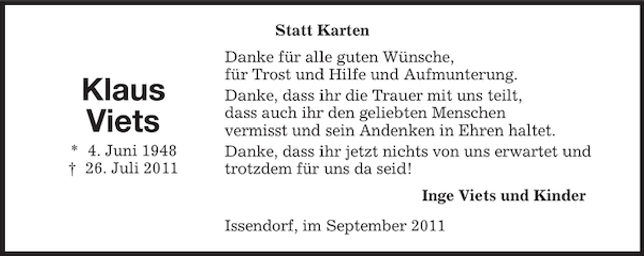 <p>Statt Karten</p><p>Klaus<br />Viets<br />* 4. Juni 1948<br />† 26. Juli 2011</p><p>Danke für alle guten Wünsche,<br />für Trost und Hilfe und Aufmunterung.<br />Danke, dass ihr die Trauer mit uns teilt,<br />dass auch ihr den geliebten Menschen<br />vermisst und sein Andenken in Ehren haltet.<br />Danke, dass ihr jetzt nichts von uns erwartet und<br />trotzdem für uns da seid!<br />Inge Viets und Kinder<br />Issendorf, im September 2011</p>
