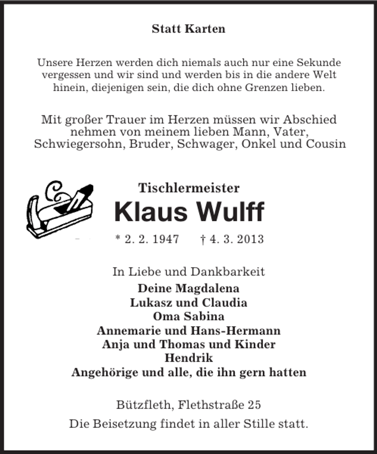 <p>Statt Karten<br />Unsere Herzen werden dich niemals auch nur eine Sekunde<br />vergessen und wir sind und werden bis in die andere Welt<br />hinein, diejenigen sein, die dich ohne Grenzen lieben.</p><p>Mit großer Trauer im Herzen müssen wir Abschied<br />nehmen von meinem lieben Mann, Vater,<br />Schwiegersohn, Bruder, Schwager, Onkel und Cousin</p><p>Tischlermeister</p><p>Klaus Wulff<br />* 2. 2. 1947</p><p>† 4. 3. 2013</p><p>In Liebe und Dankbarkeit<br />Deine Magdalena<br />Lukasz und Claudia<br />Oma Sabina<br />Annemarie und Hans-Hermann<br />Anja und Thomas und Kinder<br />Hendrik<br />Angehörige und alle, die ihn gern hatten<br />Bützfleth, Flethstraße 25<br />Die Beisetzung findet in aller Stille statt.</p>