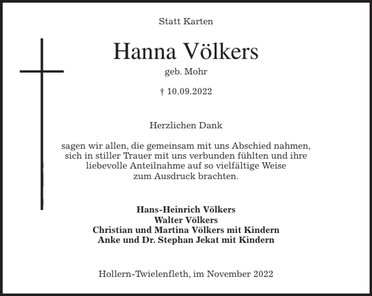 <p>Statt Karten<br />Hanna Völkers<br />geb. Mohr</p><p>† 10.09.2022</p><p>Herzlichen Dank</p><p>sagen wir allen, die gemeinsam mit uns Abschied nahmen,<br />sich in stiller Trauer mit uns verbunden fühlten und ihre<br />liebevolle Anteilnahme auf so vielfältige Weise<br />zum Ausdruck brachten.</p><p>Hans-Heinrich Völkers<br />Walter Völkers<br />Christian und Martina Völkers mit Kindern<br />Anke und Dr. Stephan Jekat mit Kindern</p><p>Hollern-Twielenfleth, im November 2022</p>
