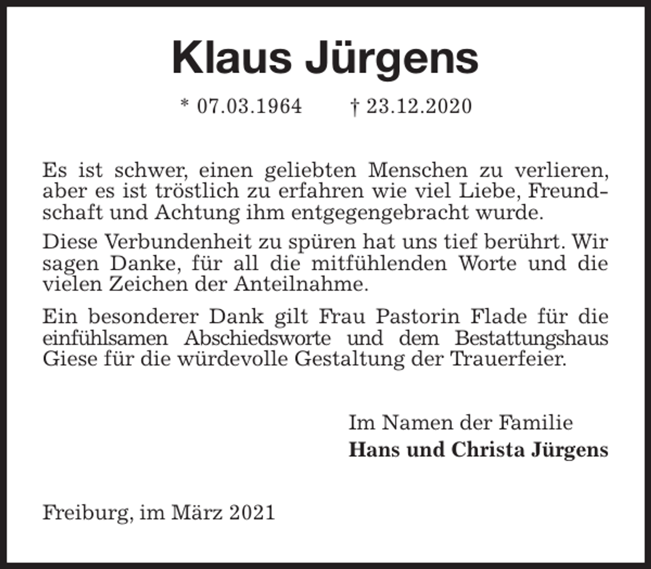 <p>Klaus Jürgens<br />* 07.03.1964 † 23.12.2020<br />Es ist schwer, einen geliebten Menschen zu verlieren, aber es ist tröstlich zu erfahren wie viel Liebe, Freundschaft und Achtung ihm entgegengebracht wurde.<br />Diese Verbundenheit zu spüren hat uns tief berührt. Wir sagen Danke, für all die mitfühlenden Worte und die vielen Zeichen der Anteilnahme.<br />Ein besonderer Dank gilt Frau Pastorin Flade für die einfühlsamen Abschiedsworte und dem Bestattungshaus Giese für die würdevolle Gestaltung der Trauerfeier.<br />Im Namen der Familie<br />Hans und Christa Jürgens<br />Freiburg, im März 2021</p>
