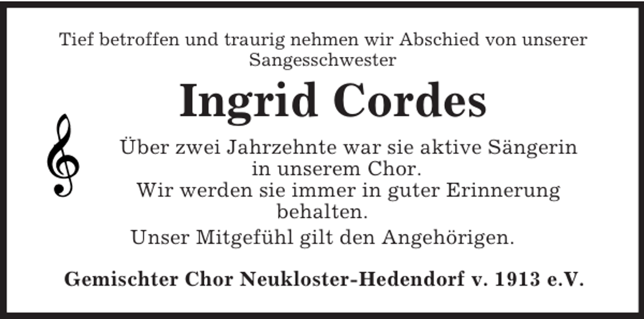 <p>Tief betroffen und traurig nehmen wir Abschied von unserer<br />Sangesschwester<br />Ingrid Cordes<br />Über zwei Jahrzehnte war sie aktive Sängerin<br />in unserem Chor.<br />Wir werden sie immer in guter Erinnerung<br />behalten.<br />Unser Mitgefühl gilt den Angehörigen.<br />Gemischter Chor Neukloster-Hedendorf v. 1913 e.V.</p>