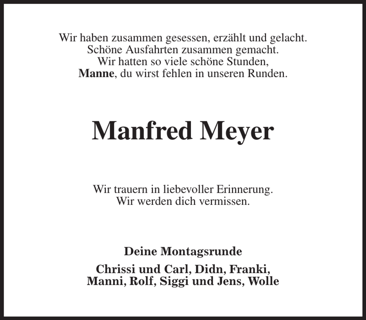 <p>Wir haben zusammen gesessen, erzählt und gelacht.<br />Schöne Ausfahrten zusammen gemacht.<br />Wir hatten so viele schöne Stunden,<br />Manne, du wirst fehlen in unseren Runden.<br />Manfred Meyer<br />Wir trauern in liebevoller Erinnerung.<br />Wir werden dich vermissen.<br />Deine Montagsrunde</p><p>Chrissi und Carl, Didn, Franki,<br />Manni, Rolf, Siggi und Jens, Wolle</p>