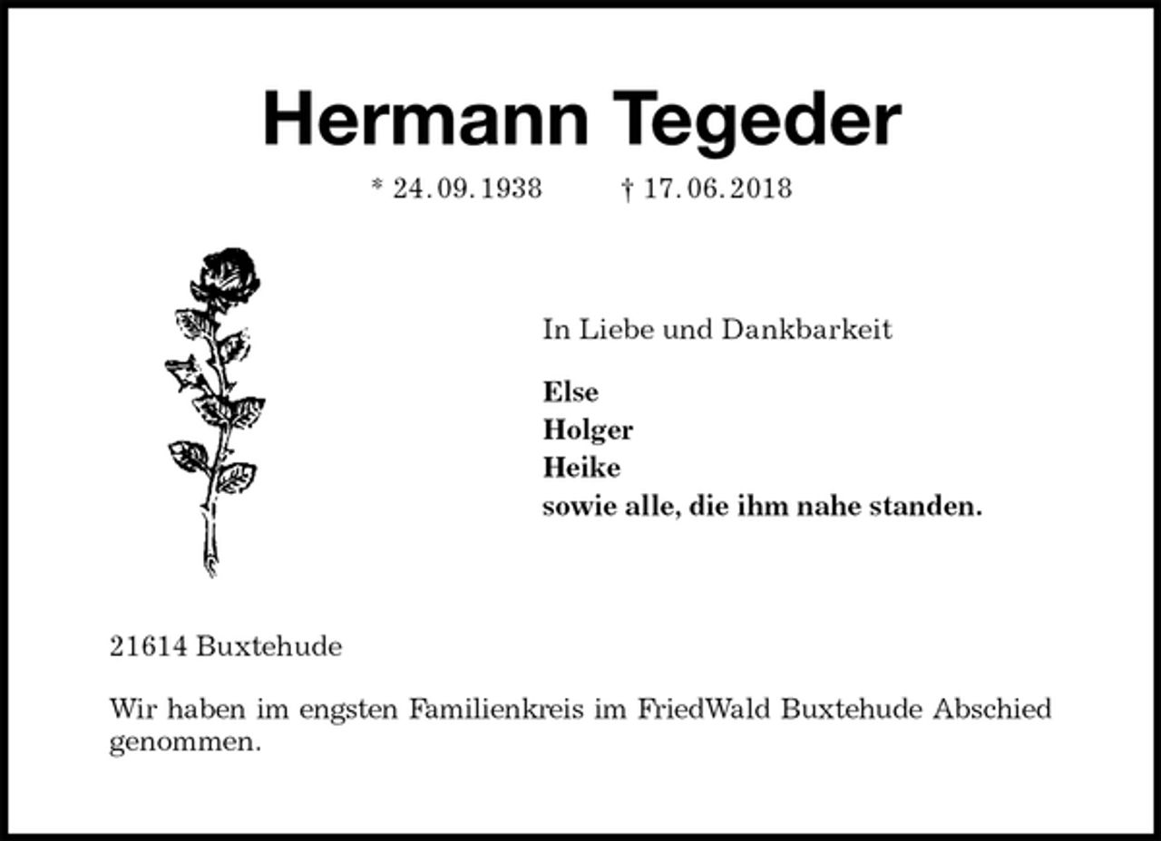 <p>Hermann Tegeder<br />* 24. 09. 1938 † 17. 06. 2018<br />In Liebe und Dankbarkeit</p><p>Else<br />Holger<br />Heike<br />sowie alle, die ihm nahe standen.<br />21614 Buxtehude</p><p>Wir haben im engsten Familienkreis im FriedWald Buxtehude Abschied<br />genommen.</p>