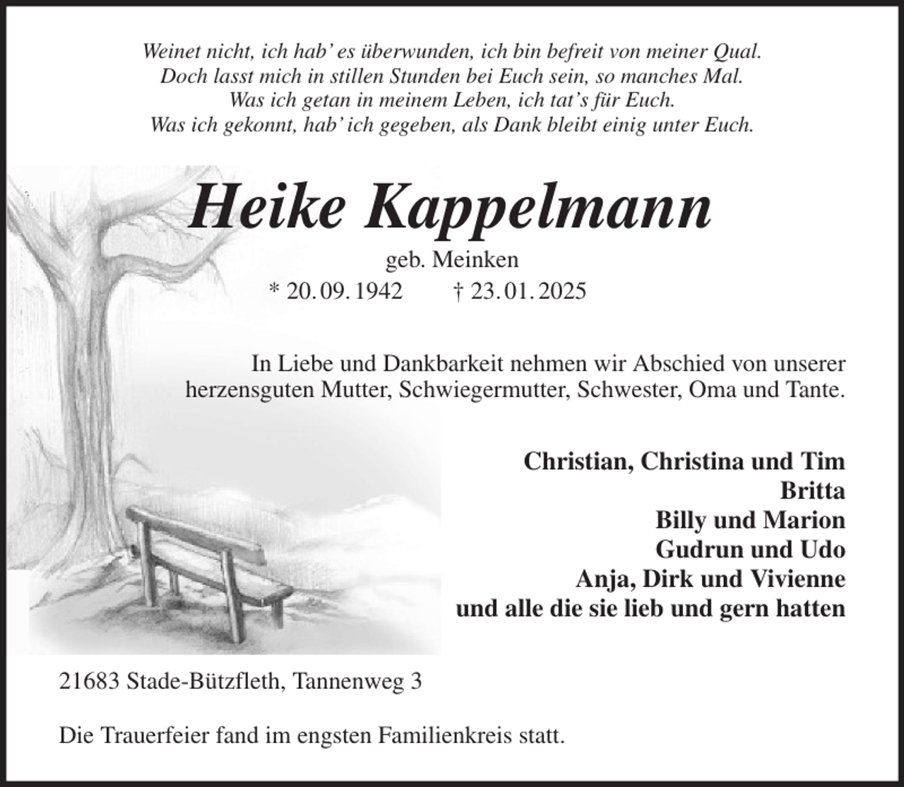 <p>Weinet nicht, ich hab' es überwunden, ich bin befreit von meiner Qual.<br />Doch lasst mich in stillen Stunden bei Euch sein, so manches Mal.<br />Was ich getan in meinem Leben, ich tat's für Euch.<br />Was ich gekonnt, hab' ich gegeben, als Dank bleibt einig unter Euch.<br />Heike Kappelmann<br />geb. Meinken<br />* 20. 09. 1942 † 23. 01. 2025<br />In Liebe und Dankbarkeit nehmen wir Abschied von unserer<br />herzensguten Mutter, Schwiegermutter, Schwester, Oma und Tante.<br />Christian, Christina und Tim<br />Britta<br />Billy und Marion<br />Gudrun und Udo<br />Anja, Dirk und Vivienne<br />und alle die sie lieb und gern hatten<br />21683 Stade-Bützfleth, Tannenweg 3</p><p>Die Trauerfeier fand im engsten Familienkreis statt.</p>