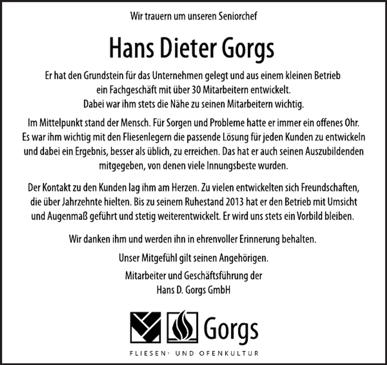 <p>Wir trauern um unseren Seniorchef<br />Hans Dieter Gorgs<br />Er hat den Grundstein für das Unternehmen gelegt und aus einem kleinen Betrieb<br />ein Fachgeschäft mit über 30 Mitarbeitern entwickelt.<br />Dabei war ihm stets die Nähe zu seinen Mitarbeitern wichtig.<br />Der Kontakt zu den Kunden lag ihm am Herzen. Zu vielen entwickelten sich Freundschaften,<br />die über Jahrzehnte hielten. Bis zu seinem Ruhestand 2013 hat er den Betrieb mit Umsicht<br />und Augenmaß geführt und stetig weiterentwickelt. Er wird uns stets ein Vorbild bleiben.<br />Im Mittelpunkt stand der Mensch. Für Sorgen und Probleme hatte er immer ein offenes Ohr.<br />Es war ihm wichtig mit den Fliesenlegern die passende Lösung für jeden Kunden zu entwickeln<br />und dabei ein Ergebnis, besser als üblich, zu erreichen. Das hat er auch seinen Auszubildenden<br />mitgegeben, von denen viele Innungsbeste wurden.<br />Wir danken ihm und werden ihn in ehrenvoller Erinnerung behalten.<br />Unser Mitgefühl gilt seinen Angehörigen.<br />Mitarbeiter und Geschäftsführung der<br />Hans D. Gorgs GmbH</p>