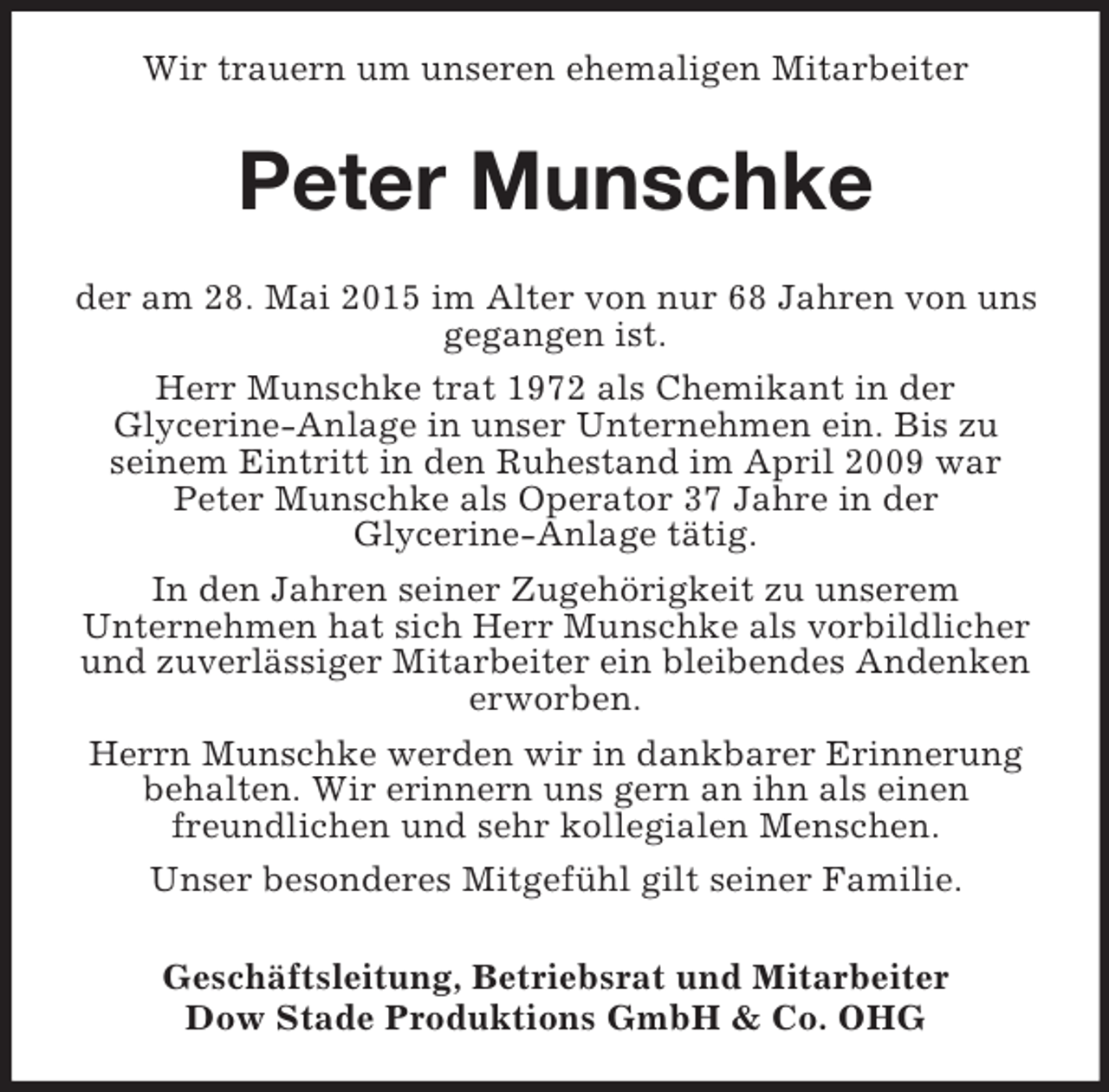 <p>Wir trauern um unseren ehemaligen Mitarbeiter<br />Peter Munschke<br />der am 28. Mai 2015 im Alter von nur 68 Jahren von uns gegangen ist.<br />Herr Munschke trat 1972 als Chemikant in der<br />Glycerine-Anlage in unser Unternehmen ein. Bis zu<br />seinem Eintritt in den Ruhestand im April 2009 war<br />Peter Munschke als Operator 37 Jahre in der<br />Glycerine-Anlage tätig.<br />In den Jahren seiner Zugehörigkeit zu unserem<br />Unternehmen hat sich Herr Munschke als vorbildlicher und zuverlässiger Mitarbeiter ein bleibendes Andenken erworben.<br />Herrn Munschke werden wir in dankbarer Erinnerung behalten. Wir erinnern uns gern an ihn als einen<br />freundlichen und sehr kollegialen Menschen.<br />Unser besonderes Mitgefühl gilt seiner Familie.<br />Geschäftsleitung, Betriebsrat und Mitarbeiter<br />Dow Stade Produktions GmbH</p>