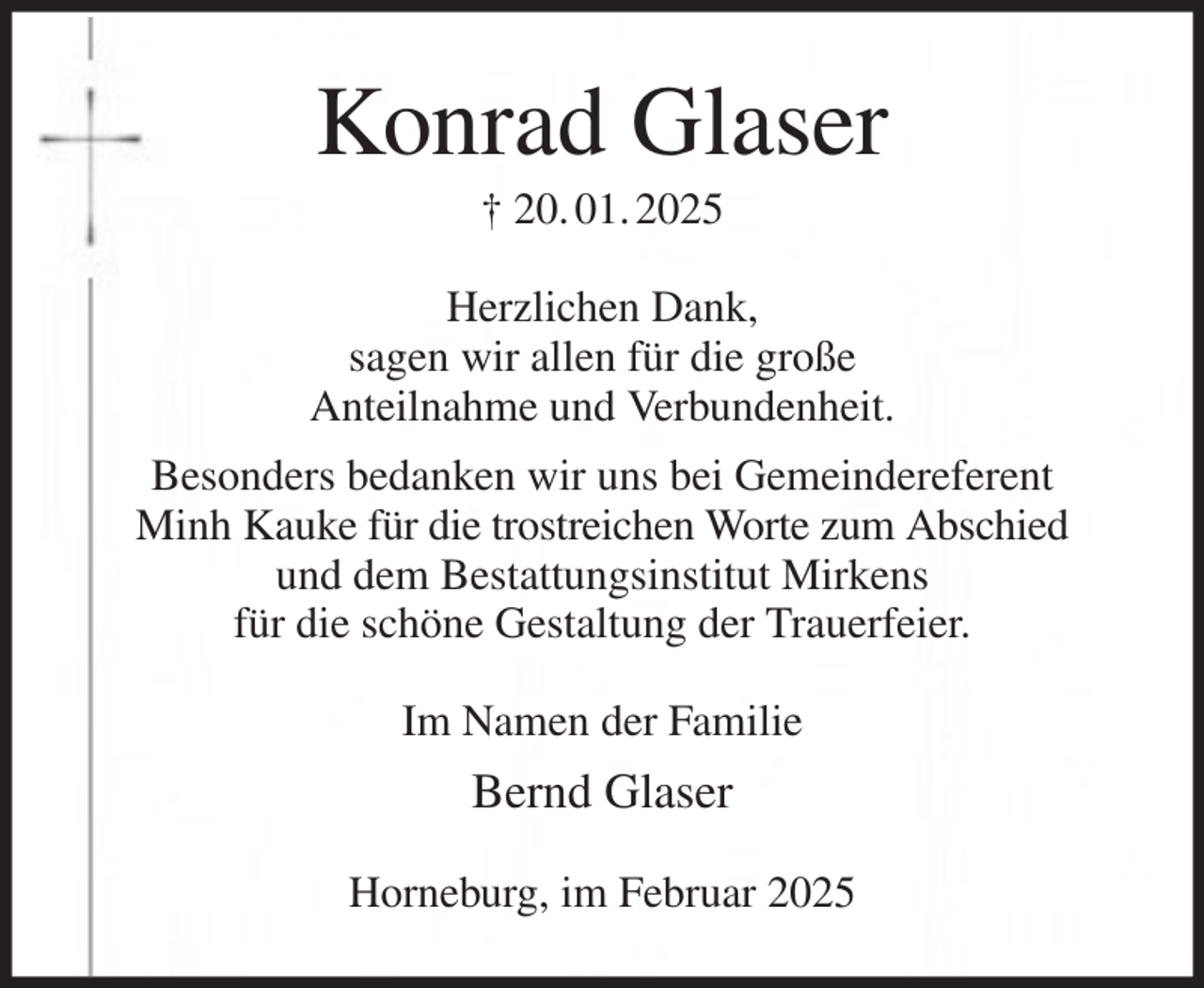<p>Konrad Glaser<br />† 20. 01. 2025<br />Herzlichen Dank,<br />sagen wir allen für die große<br />Anteilnahme und Verbundenheit.<br />Besonders bedanken wir uns bei Gemeindereferent<br />Minh Kauke für die trostreichen Worte zum Abschied<br />und dem Bestattungsinstitut Mirkens<br />für die schöne Gestaltung der Trauerfeier.<br />Im Namen der Familie<br />Bernd Glaser<br />Horneburg, im Februar 2025</p>