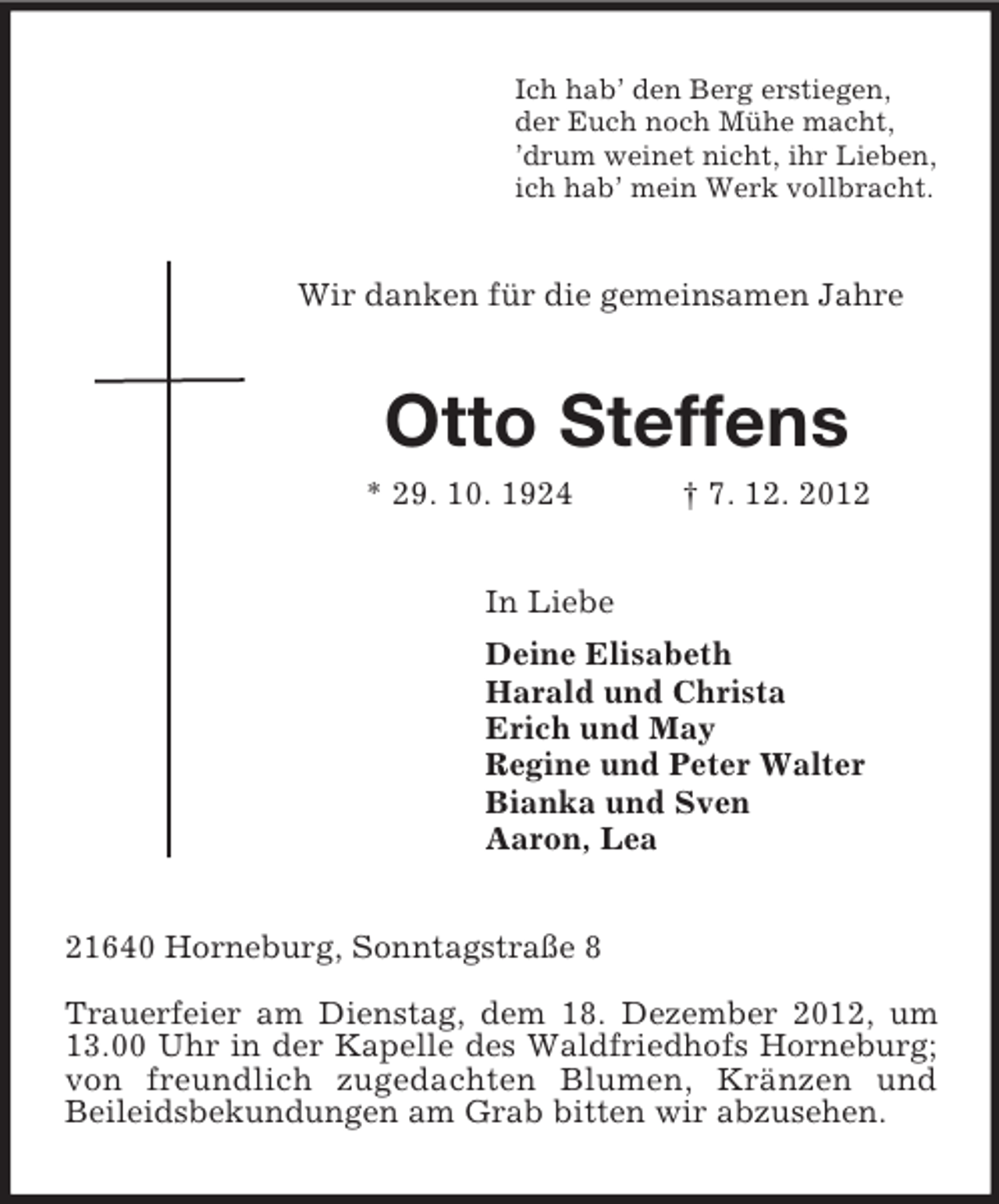 <p>Ich hab’ den Berg erstiegen,<br />der Euch noch Mühe macht,<br />’drum weinet nicht, ihr Lieben,<br />ich hab’ mein Werk vollbracht.<br />Wir danken für die gemeinsamen Jahre<br />Otto Steffens<br />* 29. 10. 1924 † 7. 12. 2012<br />In Liebe<br />Deine Elisabeth<br />Harald und Christa<br />Erich und May<br />Regine und Peter Walter<br />Bianka und Sven<br />Aaron, Lea<br />21640 Horneburg, Sonntagstraße 8</p><p>Trauerfeier am Dienstag, dem 18. Dezember 2012, um<br />13.00 Uhr in der Kapelle des Waldfriedhofs Horneburg; von freundlich zugedachten Blumen, Kränzen und<br />Beileidsbekundungen am Grab bitten wir abzusehen.</p>