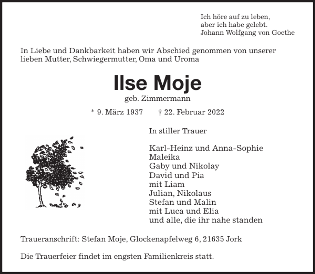 <p>Ich höre auf zu leben,<br />aber ich habe gelebt.<br />Johann Wolfgang von Goethe<br />In Liebe und Dankbarkeit haben wir Abschied genommen von unserer<br />lieben Mutter, Schwiegermutter, Oma und Uroma<br />Ilse Moje<br />geb. Zimmermann<br />* 9. März 1937 † 22. Februar 2022<br />In stiller Trauer</p>
<p>Karl-Heinz und Anna-Sophie<br />Maleika<br />Gaby und Nikolay<br />David und Pia<br />mit Liam<br />Julian, Nikolaus<br />Stefan und Malin<br />mit Luca und Elia<br />und alle, die ihr nahe standen<br />Traueranschrift: Stefan Moje, Glockenapfelweg 6, 21635 Jork</p>
<p>Die Trauerfeier findet im engsten Familienkreis statt.</p>