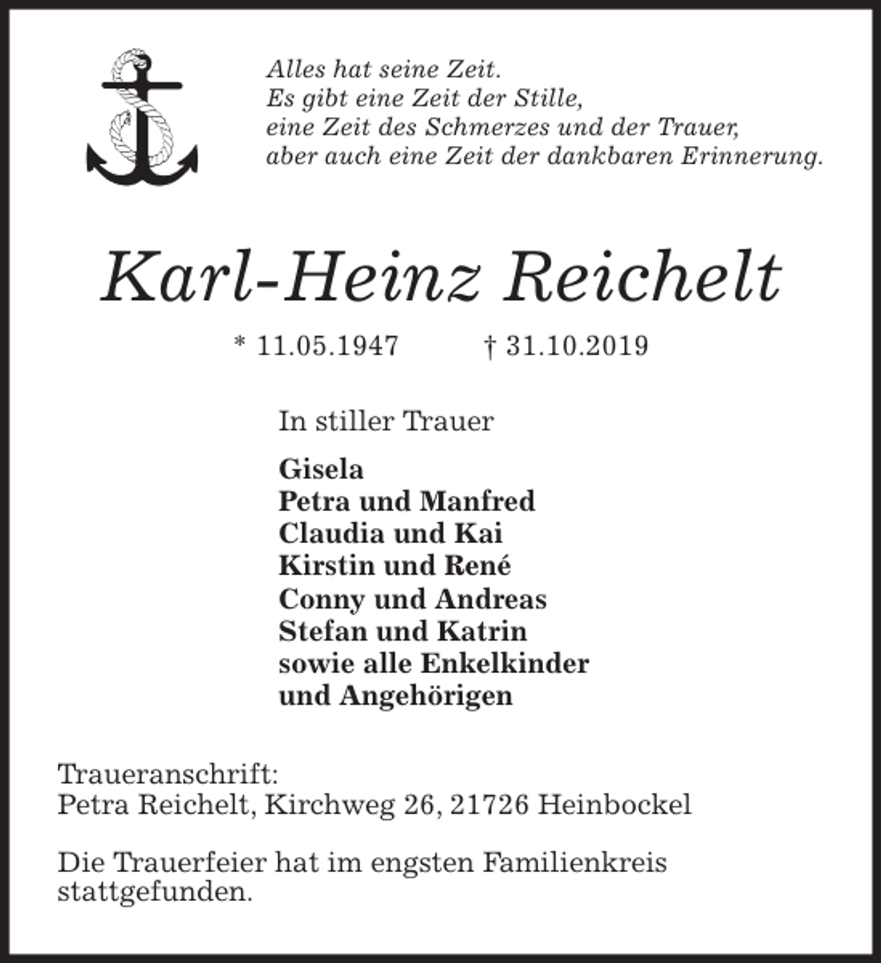 <p>Alles hat seine Zeit.<br />Es gibt eine Zeit der Stille,<br />eine Zeit des Schmerzes und der Trauer,<br />aber auch eine Zeit der dankbaren Erinnerung.<br />Karl-Heinz Reichelt<br />* 11.05.1947 † 31.10.2019<br />In stiller Trauer<br />Gisela<br />Petra und Manfred<br />Claudia und Kai<br />Kirstin und René<br />Conny und Andreas<br />Stefan und Katrin<br />sowie alle Enkelkinder<br />und Angehörigen<br />Traueranschrift:<br />Petra Reichelt, Kirchweg 26, 21726 Heinbockel</p><p>Die Trauerfeier hat im engsten Familienkreis<br />stattgefunden.</p>