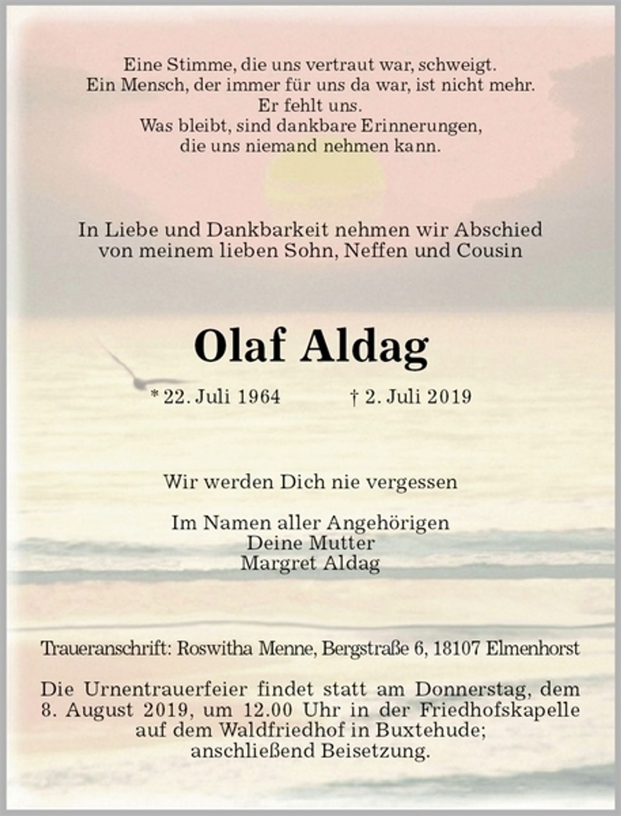 <p>Eine Stimme, die uns vertraut war, schweigt.<br />Ein Mensch, der immer für uns da war, ist nicht mehr.<br />Er fehlt uns.<br />Was bleibt, sind dankbare Erinnerungen,<br />die uns niemand nehmen kann.<br />In Liebe und Dankbarkeit nehmen wir Abschied<br />von meinem lieben Sohn, Neffen und Cousin<br />Olaf Aldag<br />* 22. Juli 1964 † 2. Juli 2019<br />Wir werden Dich nie vergessen</p><p>Im Namen aller Angehörigen<br />Deine Mutter<br />Margret Aldag<br />Traueranschrift: Roswitha Menne, Bergstraße 6, 18107 Elmenhorst</p><p>Die Urnentrauerfeier findet statt am Donnerstag, dem 8. August 2019, um 12.00 Uhr in der Friedhofskapelle auf dem Waldfriedhof in Buxtehude;<br />anschließend Beisetzung.</p>