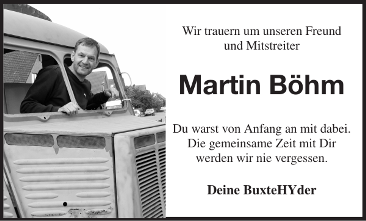 <p>Wir trauern um unseren Freund<br />und Mitstreiter<br />Martin Böhm<br />Du warst von Anfang an mit dabei.<br />Die gemeinsame Zeit mit Dir<br />werden wir nie vergessen.<br />Deine BuxteHYder</p>