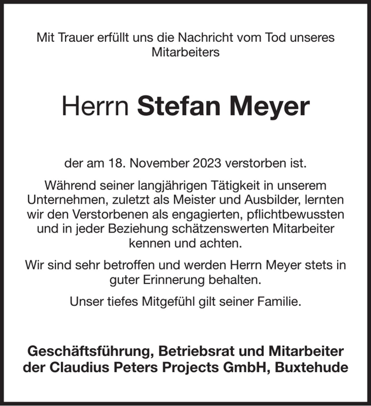 <p>Mit Trauer erfüllt uns die Nachricht vom Tod unseres<br />Mitarbeiters<br />Herrn Stefan Meyer<br />der am 18. November 2023 verstorben ist.<br />Während seiner langjährigen Tätigkeit in unserem<br />Unternehmen, zuletzt als Meister und Ausbilder, lernten wir den Verstorbenen als engagierten, pflichtbewussten und in jeder Beziehung schätzenswerten Mitarbeiter<br />kennen und achten.<br />Wir sind sehr betroffen und werden Herrn Meyer stets in guter Erinnerung behalten.<br />Unser tiefes Mitgefühl gilt seiner Familie.<br />Geschäftsführung, Betriebsrat und Mitarbeiter<br />der Claudius Peters Projects GmbH, Buxtehude</p>