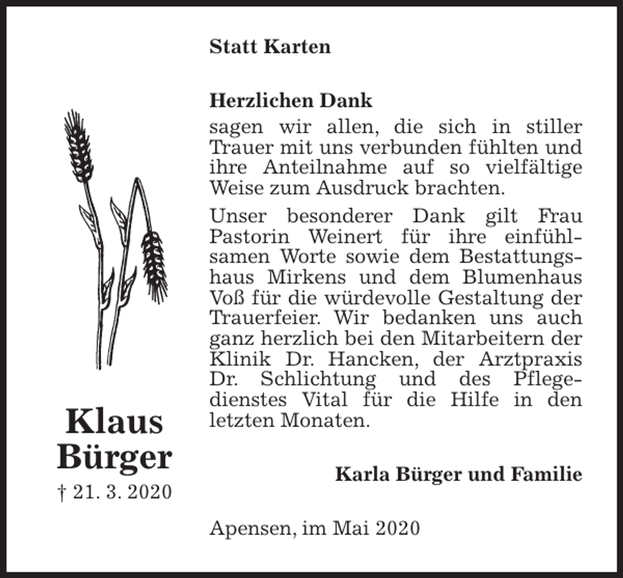 <p>Statt Karten<br />Herzlichen Dank<br />sagen wir allen, die sich in stiller Trauer mit uns verbunden fühlten und ihre Anteilnahme auf so vielfältige Weise zum Ausdruck brachten.<br />Unser besonderer Dank gilt Frau<br />Pastorin Weinert für ihre einfühl-<br />samen Worte sowie dem Bestattungshaus Mirkens und dem Blumenhaus Voß für die würdevolle Gestaltung der Trauerfeier. Wir bedanken uns auch ganz herzlich bei den Mitarbeitern der Klinik Dr. Hancken, der Arztpraxis<br />Dr. Schlichtung und des Pflege-<br />dienstes Vital für die Hilfe in den<br />letzten Monaten.<br />Karla Bürger und Familie<br />Apensen, im Mai 2020<br />Klaus<br />Bürger<br />† 21. 3. 2020</p>
