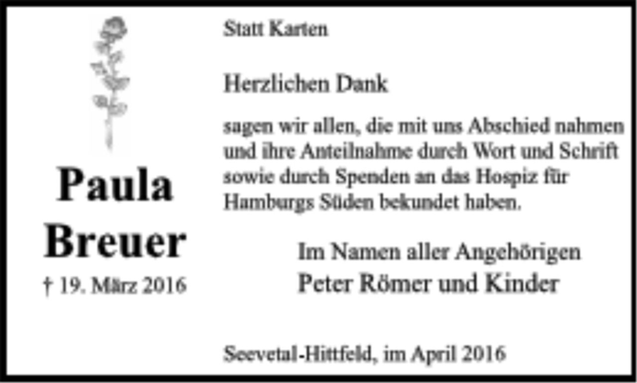<p>Statt Karten<br />Herzlichen Dank<br />sagen wir allen, die mit uns<br />Abschied nahmen und ihre Anteilnahme durch Wort und Schrift sowie durch Spenden an das Hospiz für Hamburgs Süden bekundet haben.<br />Im Namen aller Angehörigen<br />Peter Römer und Kinder<br />Seevetal-Hittfeld, im April 2016<br />Paula<br />Breuer<br />† 19. März 2016</p>