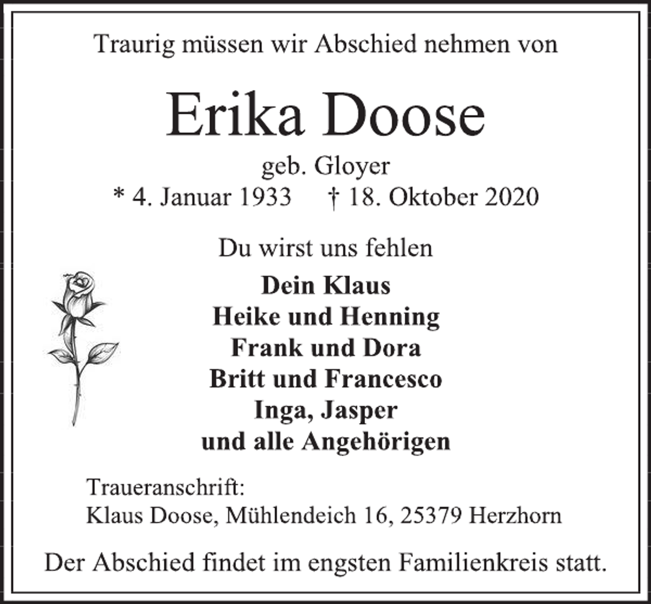 <p>Traurig müssen wir Abschied nehmen von<br />Erika Doose<br />geb. Gloyer<br />* 4. Januar 1933 † 18. Oktober 2020<br />Du wirst uns fehlen<br />Dein Klaus<br />Heike und Henning<br />Frank und Dora<br />Britt und Francesco<br />Inga, Jasper<br />und alle Angehörigen<br />Traueranschrift: Klaus Doose, Mühlendeich 16, 25379 Herzhorn<br />Der Abschied findet im engsten Familienkreis statt.</p>