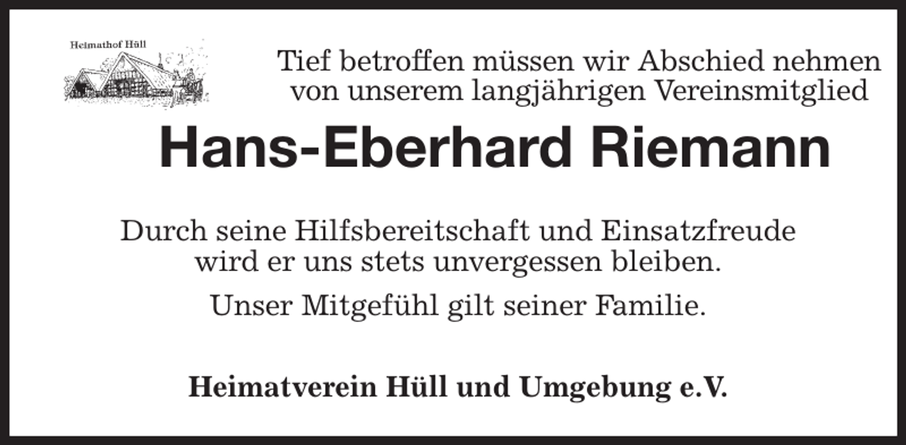 <p>Tief betroffen müssen wir Abschied nehmen von unserem langjährigen Vereinsmitglied<br />Hans-Eberhard Riemann<br />Heimatverein Hüll und Umgebung e.V.<br />Durch seine Hilfsbereitschaft und Einsatzfreude<br />wird er uns stets unvergessen bleiben.<br />Unser Mitgefühl gilt seiner Familie.</p>
