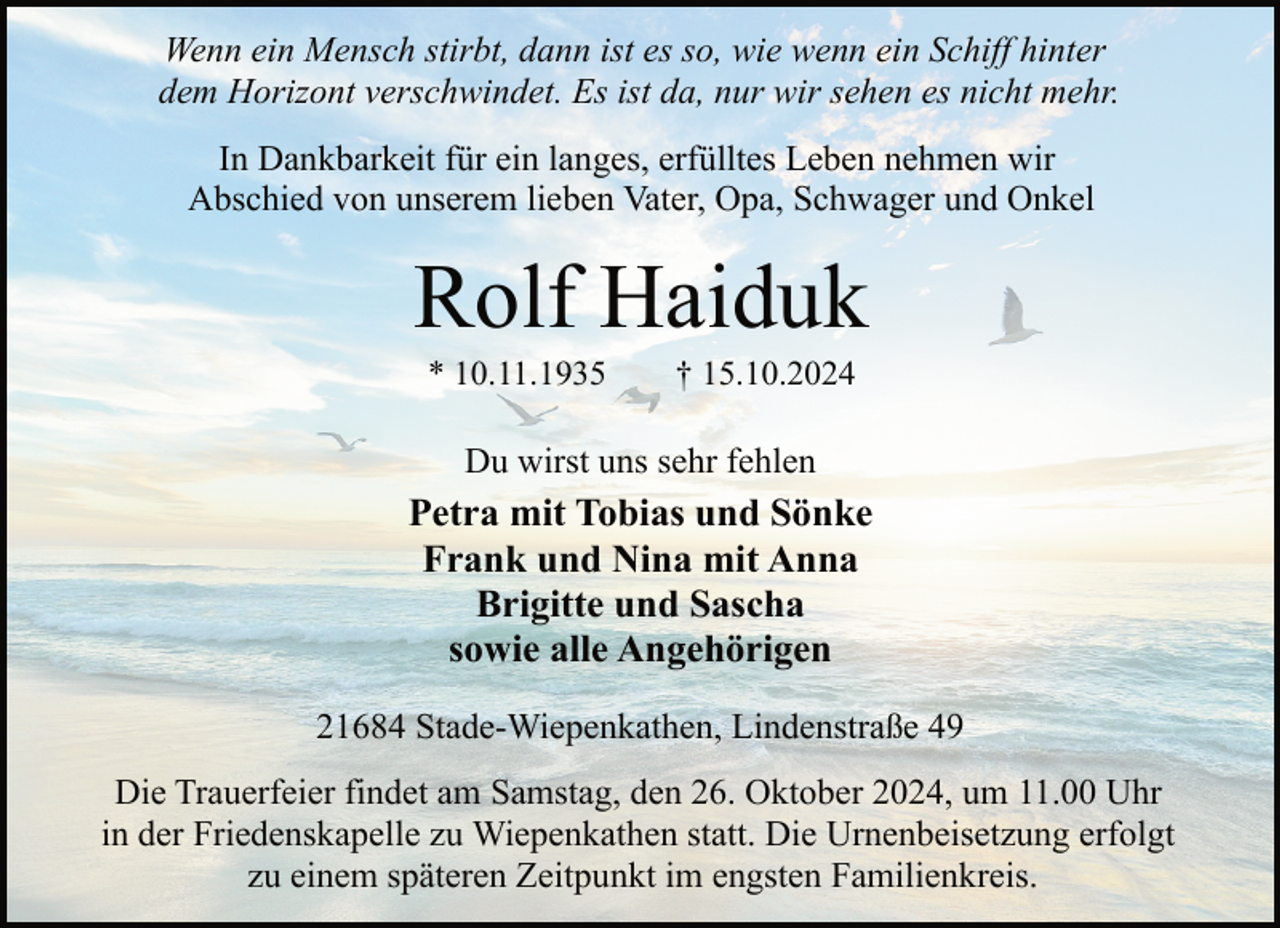 <p>Wenn ein Mensch stirbt, dann ist es so, wie wenn ein Schiff hinter<br />dem Horizont verschwindet. Es ist da, nur wir sehen es nicht mehr.<br />In Dankbarkeit für ein langes, erfülltes Leben nehmen wir<br />Abschied von unserem lieben Vater, Opa, Schwager und Onkel</p><p>Rolf Haiduk<br />* 10.11.1935</p><p>† 15.10.2024</p><p>Du wirst uns sehr fehlen</p><p>Petra mit Tobias und Sönke<br />Frank und Nina mit Anna<br />Brigitte und Sascha<br />sowie alle Angehörigen<br />21684 Stade-Wiepenkathen, Lindenstraße 49<br />Die Trauerfeier findet am Samstag, den 26. Oktober 2024, um 11.00 Uhr<br />in der Friedenskapelle zu Wiepenkathen statt. Die Urnenbeisetzung erfolgt<br />zu einem späteren Zeitpunkt im engsten Familienkreis.</p>