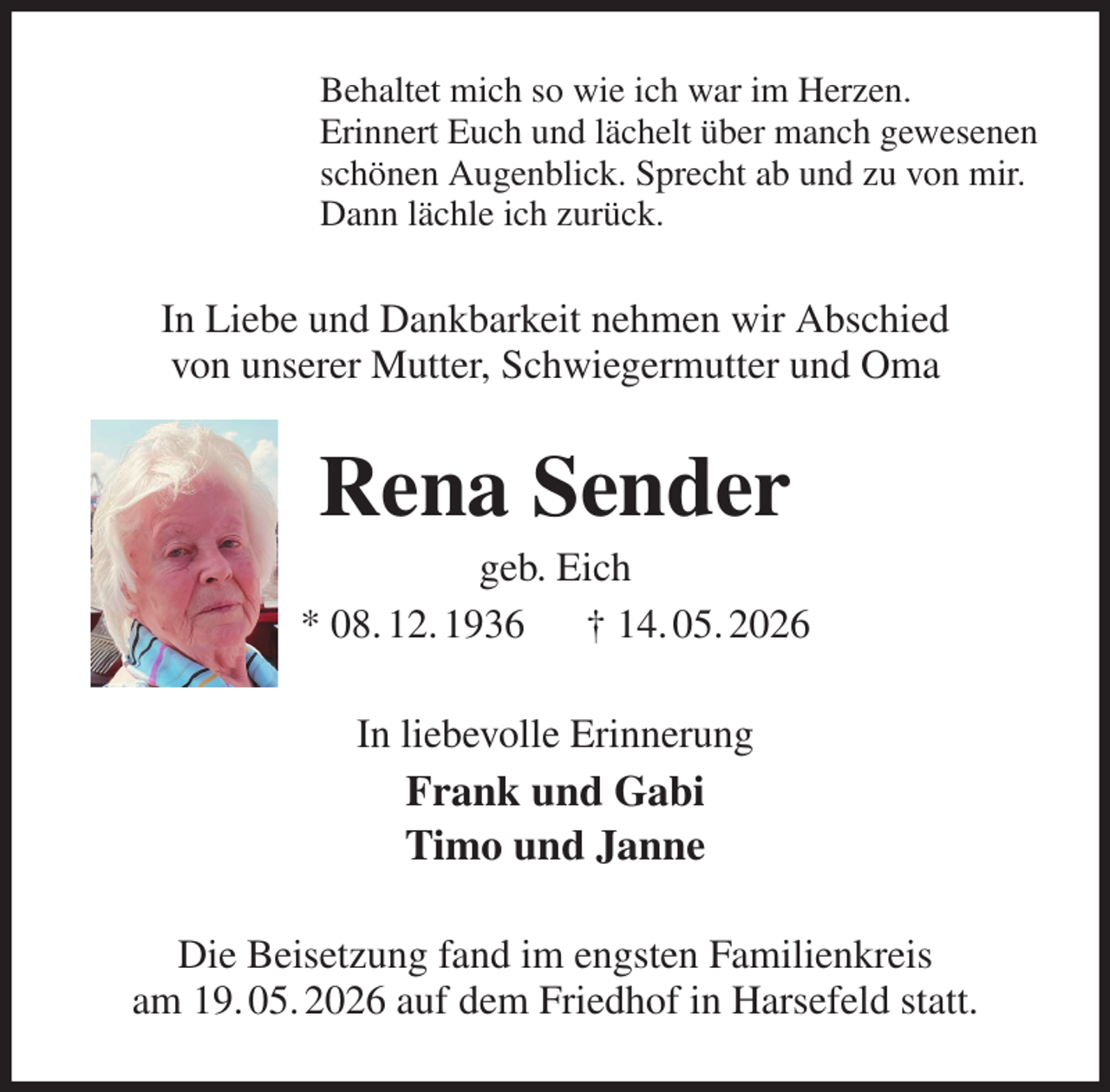 <p>Behaltet mich so wie ich war im Herzen.<br />Erinnert Euch und lächelt über manch gewesenen<br />schönen Augenblick. Sprecht ab und zu von mir.<br />Dann lächle ich zurück.<br />In Liebe und Dankbarkeit nehmen wir Abschied<br />von unserer Mutter, Schwiegermutter und Oma<br />Rena Sender<br />geb. Eich<br />* 08. 12. 1936 † 14. 05. 2026<br />In liebevolle Erinnerung<br />Frank und Gabi<br />Timo und Janne<br />Die Beisetzung fand im engsten Familienkreis<br />am 19. 05. 2026 auf dem Friedhof in Harsefeld statt.</p>
