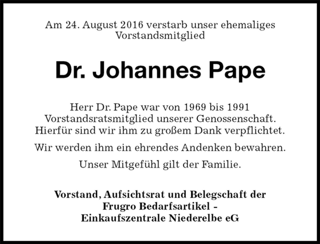 <p>Am 24. August 2016 verstarb unser ehemaliges<br />Vorstandsmitglied<br />Dr. Johannes Pape<br />Herr Dr. Pape war von 1969 bis 1991<br />Vorstandsratsmitglied unserer Genossenschaft.<br />Hierfür sind wir ihm zu großem Dank verpflichtet.<br />Wir werden ihm ein ehrendes Andenken bewahren.<br />Unser Mitgefühl gilt der Familie.<br />Vorstand, Aufsichtsrat und Belegschaft der<br />Frugro Bedarfsartikel -<br />Einkaufszentrale Niederelbe eG</p>