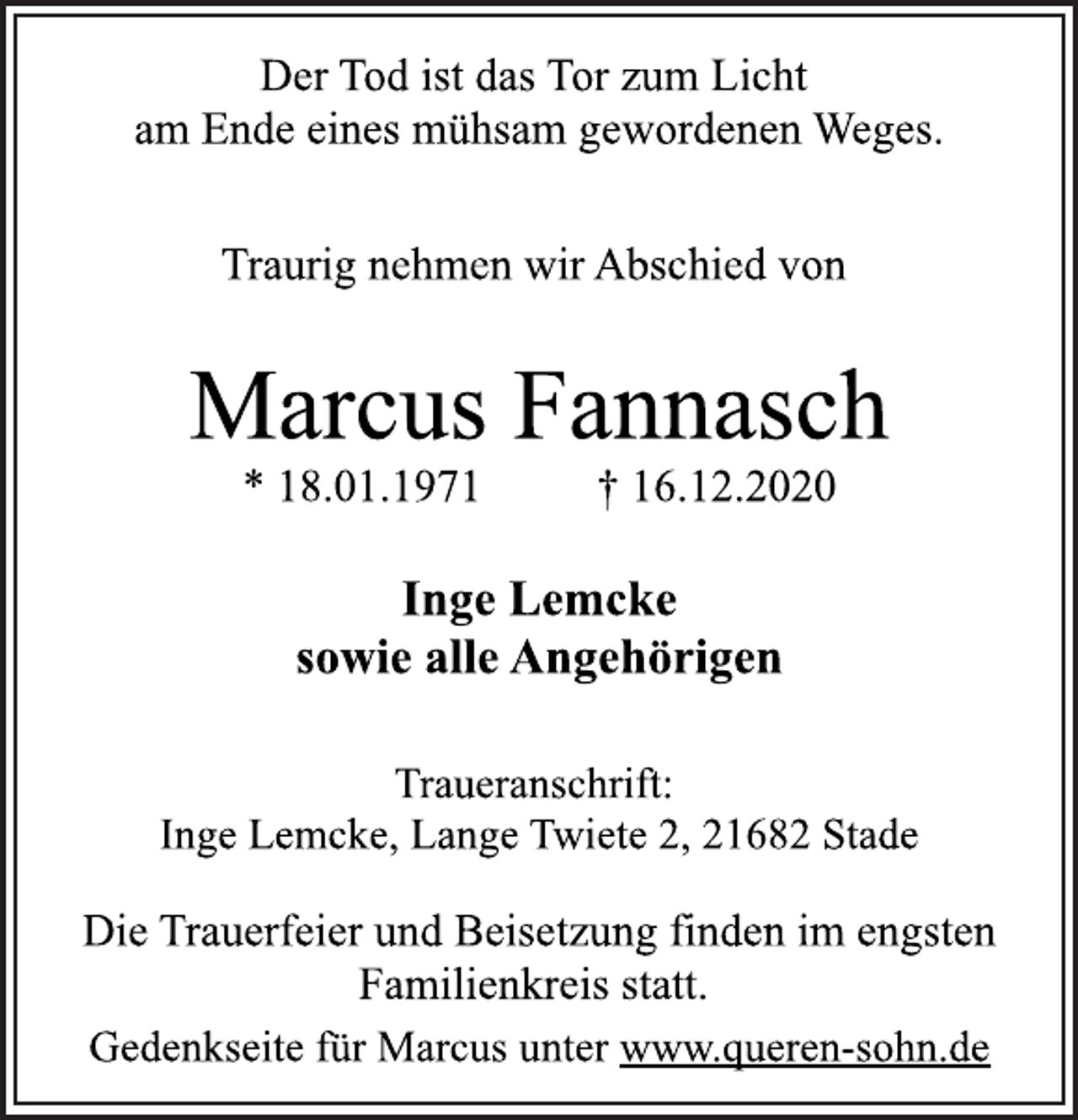 <p>Der Tod ist das Tor zum Licht am Ende eines mühsam gewordenen Weges.<br />Traurig nehmen wir Abschied von<br />Marcus Fannasch * 18.01.1971 † 16.12.2020<br />Inge Lemcke sowie alle Angehörigen<br />Traueranschrift: Inge Lemcke, Lange Twiete 2, 21682 Stade<br />Die Trauerfeier und Beisetzung finden im engsten Familienkreis statt. Gedenkseite für Marcus unter www.queren-sohn.de</p>