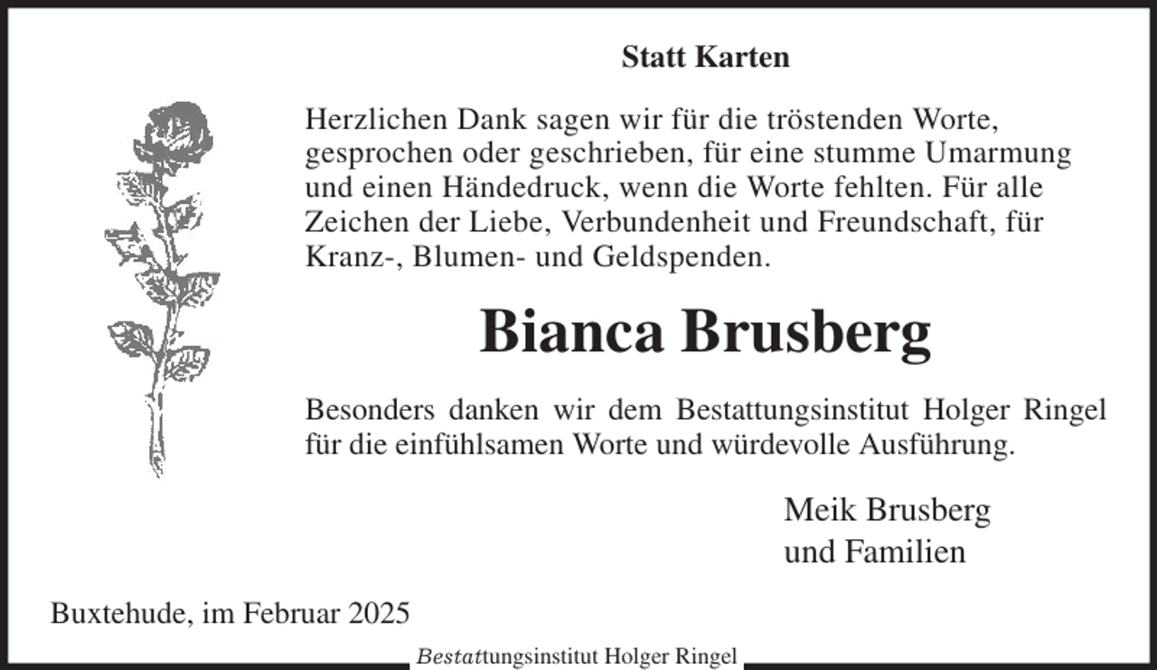 <p>Statt Karten<br />Herzlichen Dank sagen wir für die tröstenden Worte,<br />gesprochen oder geschrieben, für eine stumme Umarmung<br />und einen Händedruck, wenn die Worte fehlten. Für alle<br />Zeichen der Liebe, Verbundenheit und Freundschaft, für<br />Kranz-, Blumen- und Geldspenden.<br />Bianca Brusberg<br />Besonders danken wir dem Bestattungsinstitut Holger Ringel<br />für die einfühlsamen Worte und würdevolle Ausführung.<br />Meik Brusberg<br />und Familien<br />Buxtehude, im Februar 2025<br />Bestattungsinstitut Holger Ringel</p>