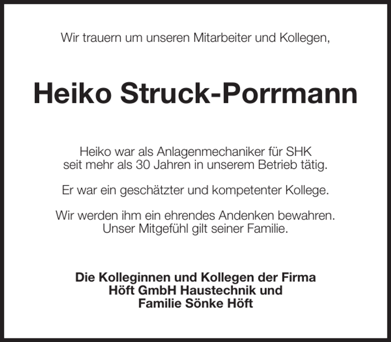 <p>Wir trauern um unseren Mitarbeiter und Kollegen,<br />Heiko Struck-Porrmann<br />Heiko war als Anlagenmechaniker für SHK<br />seit mehr als 30 Jahren in unserem Betrieb tätig.</p><p>Er war ein geschätzter und kompetenter Kollege.</p><p>Wir werden ihm ein ehrendes Andenken bewahren.<br />Unser Mitgefühl gilt seiner Familie.<br />Die Kolleginnen und Kollegen der Firma<br />Höft GmbH Haustechnik und<br />Familie Sönke Höft</p>