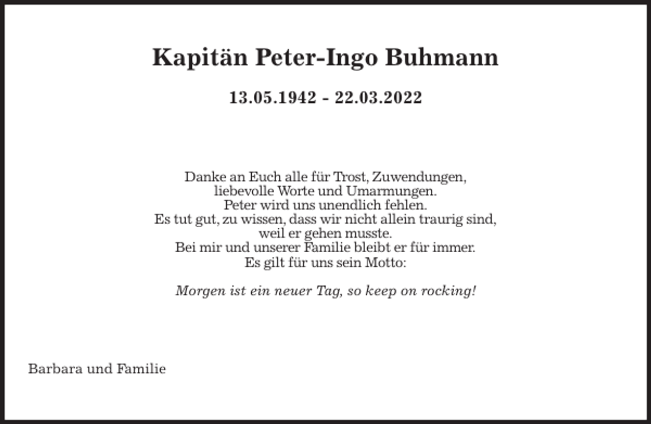 <p>Kapitän Peter-Ingo Buhmann</p>
<p>13.05.1942 - 22.03.2022<br />Danke an Euch alle für Trost, Zuwendungen,<br />liebevolle Worte und Umarmungen.<br />Peter wird uns unendlich fehlen.<br />Es tut gut, zu wissen, dass wir nicht allein traurig sind,<br />weil er gehen musste.<br />Bei mir und unserer Familie bleibt er für immer.<br />Es gilt für uns sein Motto:</p>
<p>Morgen ist ein neuer Tag, so keep on rocking!<br />Barbara und Familie</p>