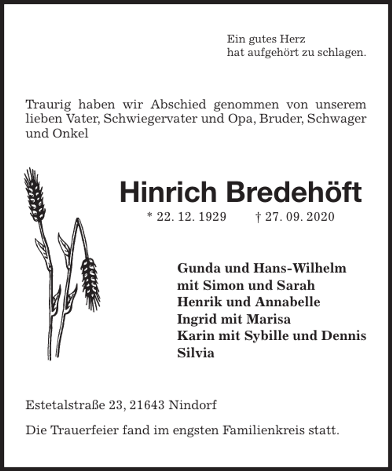 <p>Ein gutes Herz<br />hat aufgehört zu schlagen.<br />Traurig haben wir Abschied genommen von unserem lieben Vater, Schwiegervater und Opa, Bruder, Schwager und Onkel<br />Hinrich Bredehöft<br />* 22. 12. 1929 † 27. 09. 2020<br />Gunda und Hans-Wilhelm<br />mit Simon und Sarah<br />Henrik und Annabelle<br />Ingrid mit Marisa<br />Karin mit Sybille und Dennis<br />Silvia<br />Estetalstraße 23, 21643 Nindorf</p>
<p>Die Trauerfeier fand im engsten Familienkreis statt.</p>