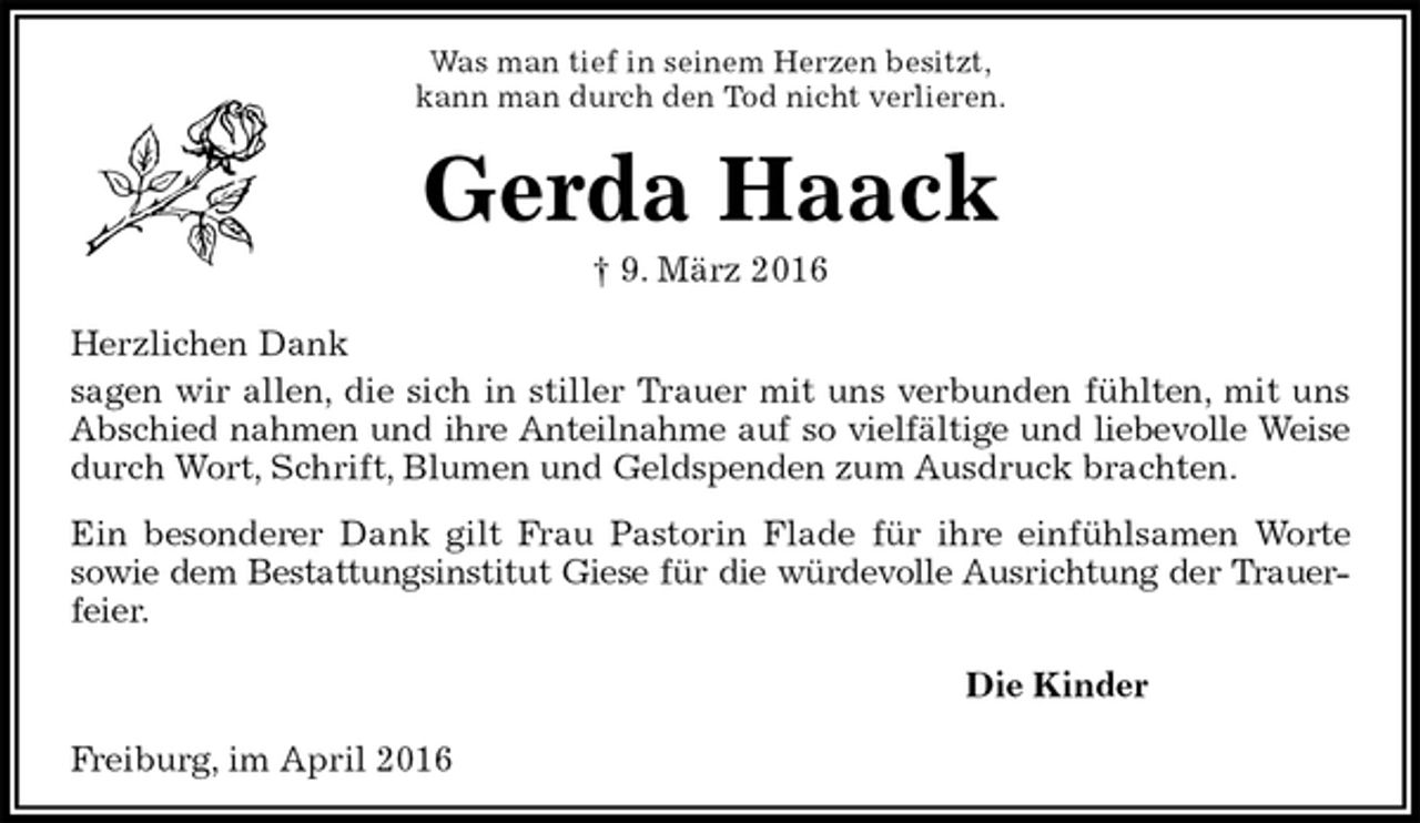 <p>Was man tief in seinem Herzen besitzt,<br />kann man durch den Tod nicht verlieren.<br />Gerda Haack<br />† 9. März 2016<br />Herzlichen Dank<br />sagen wir allen, die sich in stiller Trauer mit uns verbunden fühlten, mit uns Abschied nahmen und ihre Anteilnahme auf so vielfältige und liebevolle Weise durch Wort, Schrift, Blumen und Geldspenden zum Ausdruck brachten.<br />Ein besonderer Dank gilt Frau Pastorin Flade für ihre einfühlsamen Worte<br />sowie dem Bestattungsinstitut Giese für die würdevolle Ausrichtung der Trauer-<br />feier.<br />Die Kinder<br />Freiburg, im April 2016</p>