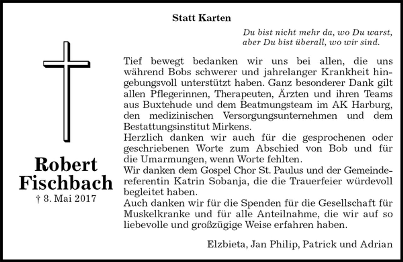 <p>Statt Karten<br />Du bist nicht mehr da, wo Du warst,<br />aber Du bist überall, wo wir sind.<br />Tief bewegt bedanken wir uns bei allen, die uns<br />während Bobs schwerer und jahrelanger Krankheit hin-<br />gebungsvoll unterstützt haben. Ganz besonderer Dank gilt<br />allen Pflegerinnen, Therapeuten, Ärzten und ihren Teams<br />aus Buxtehude und dem Beatmungsteam im AK Harburg,<br />den medizinischen Versorgungsunternehmen und dem<br />Bestattungsinstitut Mirkens.<br />Herzlich danken wir auch für die gesprochenen oder<br />geschriebenen Worte zum Abschied von Bob und für<br />die Umarmungen, wenn Worte fehlten.<br />Wir danken dem Gospel Chor St. Paulus und der Gemeinde-<br />referentin Katrin Sobanja, die die Trauerfeier würdevoll<br />begleitet haben.<br />Auch danken wir für die Spenden für die Gesellschaft für<br />Muskelkranke und für alle Anteilnahme, die wir auf so<br />liebevolle und großzügige Weise erfahren haben.<br />Elzbieta, Jan Philip, Patrick und Adrian<br />Robert<br />Fischbach<br />† 8. Mai 2017</p>