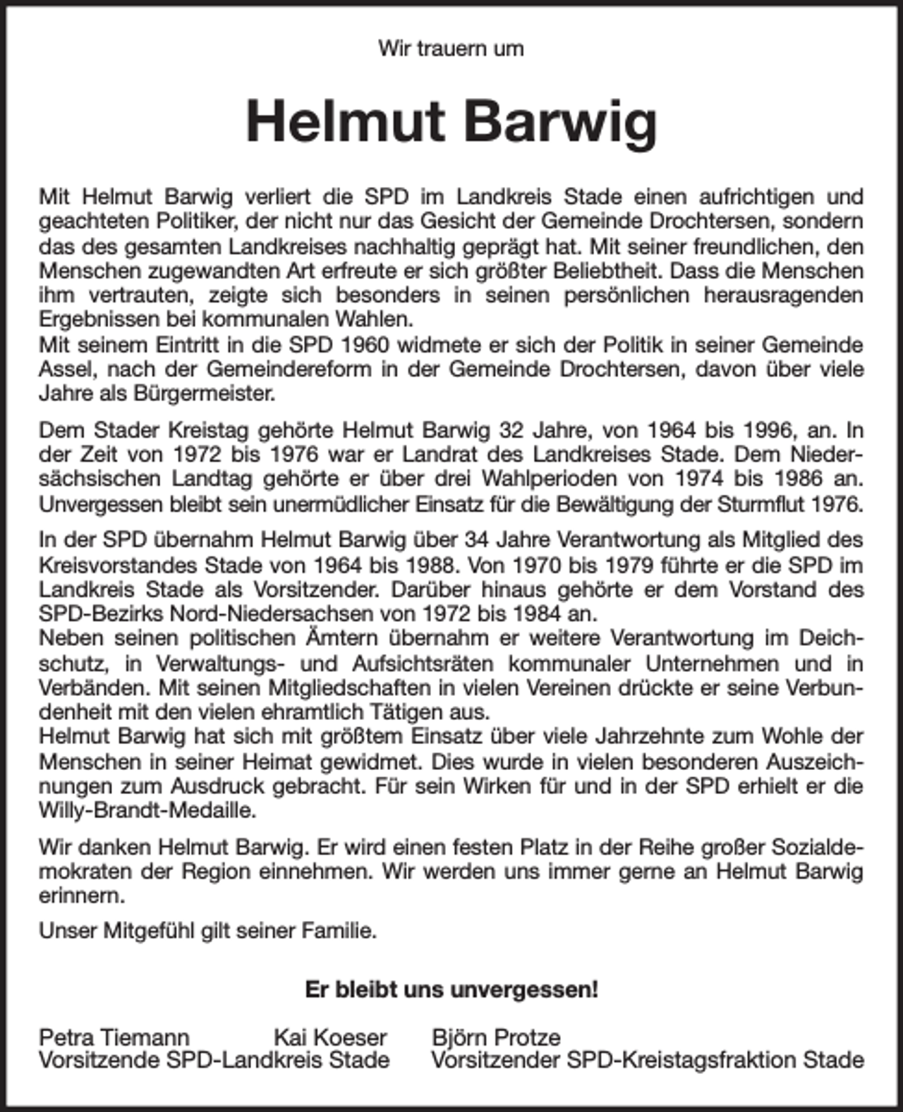 <p>Wir trauern um<br />Helmut Barwig<br />Mit Helmut Barwig verliert die SPD im Landkreis Stade einen aufrichtigen und<br />geachteten Politiker, der nicht nur das Gesicht der Gemeinde Drochtersen, sondern das des gesamten Landkreises nachhaltig geprägt hat. Mit seiner freundlichen, den Menschen zugewandten Art erfreute er sich größter Beliebtheit. Dass die Menschen ihm vertrauten, zeigte sich besonders in seinen persönlichen herausragenden<br />Ergebnissen bei kommunalen Wahlen.<br />Mit seinem Eintritt in die SPD 1960 widmete er sich der Politik in seiner Gemeinde Assel, nach der Gemeindereform in der Gemeinde Drochtersen, davon über viele Jahre als Bürgermeister.<br />Dem Stader Kreistag gehörte Helmut Barwig 32 Jahre, von 1964 bis 1996, an. In der Zeit von 1972 bis 1976 war er Landrat des Landkreises Stade. Dem Niedersächsischen Landtag gehörte er über drei Wahlperioden von 1974 bis 1986 an.<br />Unvergessen bleibt sein unermüdlicher Einsatz für die Bewältigung der Sturmflut 1976.<br />In der SPD übernahm Helmut Barwig über 34 Jahre Verantwortung als Mitglied des Kreisvorstandes Stade von 1964 bis 1988. Von 1970 bis 1979 führte er die SPD im Landkreis Stade als Vorsitzender. Darüber hinaus gehörte er dem Vorstand des SPD-Bezirks Nord-Niedersachsen von 1972 bis 1984 an.<br />Neben seinen politischen Ämtern übernahm er weitere Verantwortung im Deichschutz, in Verwaltungs- und Aufsichtsräten kommunaler Unternehmen und in<br />Verbänden. Mit seinen Mitgliedschaften in vielen Vereinen drückte er seine Verbundenheit mit den vielen ehramtlich Tätigen aus.<br />Helmut Barwig hat sich mit größtem Einsatz über viele Jahrzehnte zum Wohle der Menschen in seiner Heimat gewidmet. Dies wurde in vielen besonderen Auszeichnungen zum Ausdruck gebracht. Für sein Wirken für und in der SPD erhielt er die Willy-Brandt-Medaille.<br />Wir danken Helmut Barwig. Er wird einen festen Platz in der Reihe großer Sozialdemokraten der Region einnehmen. Wir werden uns immer gerne an Helmut Barwig erinnern.<br />Unser Mitgefühl gilt seiner Familie.<br />Er bleibt uns unvergessen!</p><p>Petra Tiemann Kai Koeser Björn Protze<br />Vorsitzende SPD-Landkreis Stade Vorsitzender SPD-Kreistagsfraktion Stade</p>